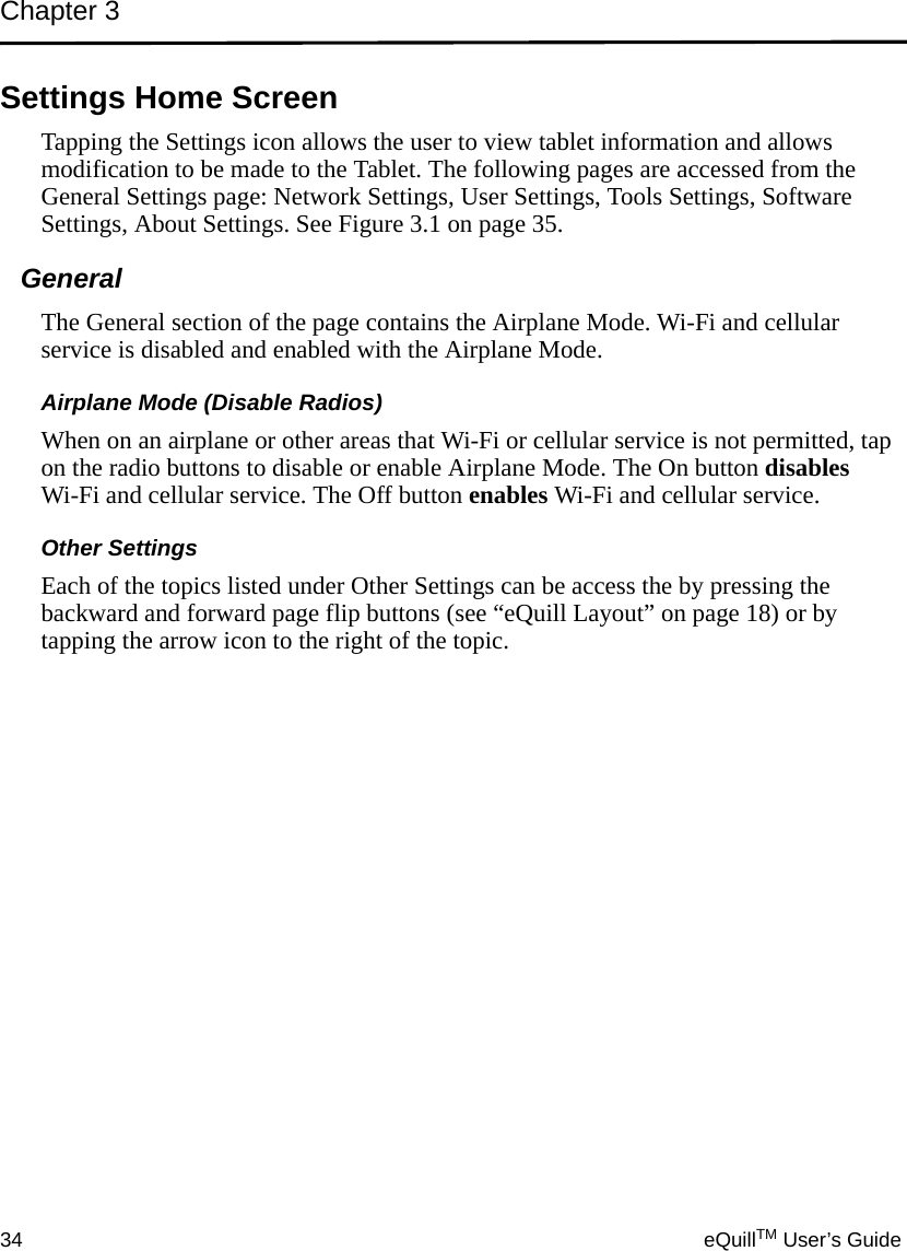 Chapter 334 eQuillTM User’s GuideSettings Home ScreenTapping the Settings icon allows the user to view tablet information and allows modification to be made to the Tablet. The following pages are accessed from the General Settings page: Network Settings, User Settings, Tools Settings, Software Settings, About Settings. See Figure 3.1 on page 35.General The General section of the page contains the Airplane Mode. Wi-Fi and cellular service is disabled and enabled with the Airplane Mode. Airplane Mode (Disable Radios)When on an airplane or other areas that Wi-Fi or cellular service is not permitted, tap on the radio buttons to disable or enable Airplane Mode. The On button disables Wi-Fi and cellular service. The Off button enables Wi-Fi and cellular service.Other SettingsEach of the topics listed under Other Settings can be access the by pressing the backward and forward page flip buttons (see “eQuill Layout” on page 18) or by tapping the arrow icon to the right of the topic.