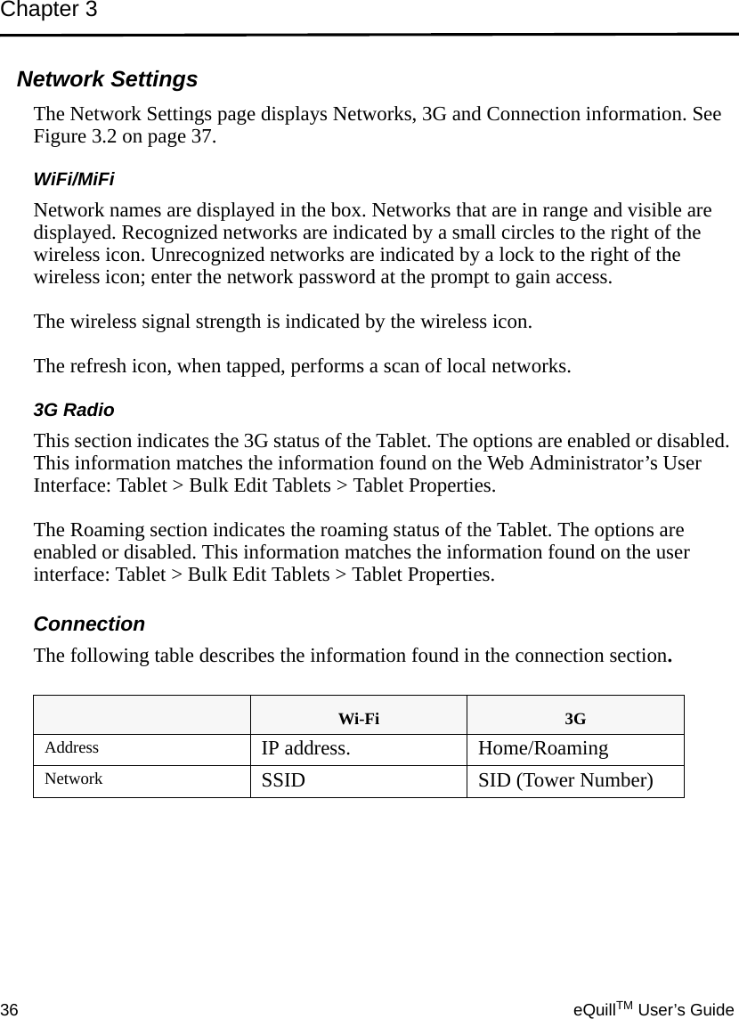 Chapter 336 eQuillTM User’s GuideNetwork SettingsThe Network Settings page displays Networks, 3G and Connection information. See Figure 3.2 on page 37.WiFi/MiFiNetwork names are displayed in the box. Networks that are in range and visible are displayed. Recognized networks are indicated by a small circles to the right of the wireless icon. Unrecognized networks are indicated by a lock to the right of the wireless icon; enter the network password at the prompt to gain access. The wireless signal strength is indicated by the wireless icon. The refresh icon, when tapped, performs a scan of local networks.3G RadioThis section indicates the 3G status of the Tablet. The options are enabled or disabled. This information matches the information found on the Web Administrator’s User Interface: Tablet &gt; Bulk Edit Tablets &gt; Tablet Properties.The Roaming section indicates the roaming status of the Tablet. The options are enabled or disabled. This information matches the information found on the user interface: Tablet &gt; Bulk Edit Tablets &gt; Tablet Properties.ConnectionThe following table describes the information found in the connection section.Wi-Fi 3GAddress IP address. Home/RoamingNetwork SSID SID (Tower Number)