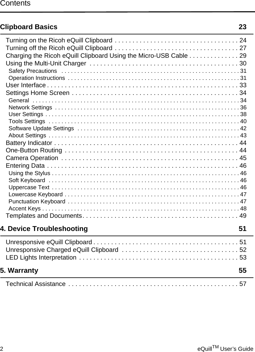Contents2eQuillTM User’s GuideClipboard Basics 23Turning on the Ricoh eQuill Clipboard . . . . . . . . . . . . . . . . . . . . . . . . . . . . . . . . . . . 24Turning off the Ricoh eQuill Clipboard . . . . . . . . . . . . . . . . . . . . . . . . . . . . . . . . . . . 27Charging the Ricoh eQuill Clipboard Using the Micro-USB Cable . . . . . . . . . . . . . . 29Using the Multi-Unit Charger  . . . . . . . . . . . . . . . . . . . . . . . . . . . . . . . . . . . . . . . . . . 30Safety Precautions   . . . . . . . . . . . . . . . . . . . . . . . . . . . . . . . . . . . . . . . . . . . . . . . . . . . . . . . . 31Operation Instructions  . . . . . . . . . . . . . . . . . . . . . . . . . . . . . . . . . . . . . . . . . . . . . . . . . . . . . . 31User Interface . . . . . . . . . . . . . . . . . . . . . . . . . . . . . . . . . . . . . . . . . . . . . . . . . . . . . . 33Settings Home Screen . . . . . . . . . . . . . . . . . . . . . . . . . . . . . . . . . . . . . . . . . . . . . . . 34General  . . . . . . . . . . . . . . . . . . . . . . . . . . . . . . . . . . . . . . . . . . . . . . . . . . . . . . . . . . . . . . . . . 34Network Settings  . . . . . . . . . . . . . . . . . . . . . . . . . . . . . . . . . . . . . . . . . . . . . . . . . . . . . . . . . . 36User Settings . . . . . . . . . . . . . . . . . . . . . . . . . . . . . . . . . . . . . . . . . . . . . . . . . . . . . . . . . . . . . 38Tools Settings  . . . . . . . . . . . . . . . . . . . . . . . . . . . . . . . . . . . . . . . . . . . . . . . . . . . . . . . . . . . . 40Software Update Settings  . . . . . . . . . . . . . . . . . . . . . . . . . . . . . . . . . . . . . . . . . . . . . . . . . . . 42About Settings . . . . . . . . . . . . . . . . . . . . . . . . . . . . . . . . . . . . . . . . . . . . . . . . . . . . . . . . . . . . 43Battery Indicator . . . . . . . . . . . . . . . . . . . . . . . . . . . . . . . . . . . . . . . . . . . . . . . . . . . . 44One-Button Routing  . . . . . . . . . . . . . . . . . . . . . . . . . . . . . . . . . . . . . . . . . . . . . . . . . 44Camera Operation  . . . . . . . . . . . . . . . . . . . . . . . . . . . . . . . . . . . . . . . . . . . . . . . . . . 45Entering Data . . . . . . . . . . . . . . . . . . . . . . . . . . . . . . . . . . . . . . . . . . . . . . . . . . . . . . 46Using the Stylus . . . . . . . . . . . . . . . . . . . . . . . . . . . . . . . . . . . . . . . . . . . . . . . . . . . . . . . . . . . 46Soft Keyboard  . . . . . . . . . . . . . . . . . . . . . . . . . . . . . . . . . . . . . . . . . . . . . . . . . . . . . . . . . . . . 46Uppercase Text  . . . . . . . . . . . . . . . . . . . . . . . . . . . . . . . . . . . . . . . . . . . . . . . . . . . . . . . . . . . 46Lowercase Keyboard . . . . . . . . . . . . . . . . . . . . . . . . . . . . . . . . . . . . . . . . . . . . . . . . . . . . . . .47Punctuation Keyboard  . . . . . . . . . . . . . . . . . . . . . . . . . . . . . . . . . . . . . . . . . . . . . . . . . . . . . .47Accent Keys . . . . . . . . . . . . . . . . . . . . . . . . . . . . . . . . . . . . . . . . . . . . . . . . . . . . . . . . . . . . . . 48Templates and Documents. . . . . . . . . . . . . . . . . . . . . . . . . . . . . . . . . . . . . . . . . . . . 494. Device Troubleshooting 51Unresponsive eQuill Clipboard . . . . . . . . . . . . . . . . . . . . . . . . . . . . . . . . . . . . . . . . . 51Unresponsive Charged eQuill Clipboard  . . . . . . . . . . . . . . . . . . . . . . . . . . . . . . . . . 52LED Lights Interpretation  . . . . . . . . . . . . . . . . . . . . . . . . . . . . . . . . . . . . . . . . . . . . . 535. Warranty 55Technical Assistance  . . . . . . . . . . . . . . . . . . . . . . . . . . . . . . . . . . . . . . . . . . . . . . . . 57