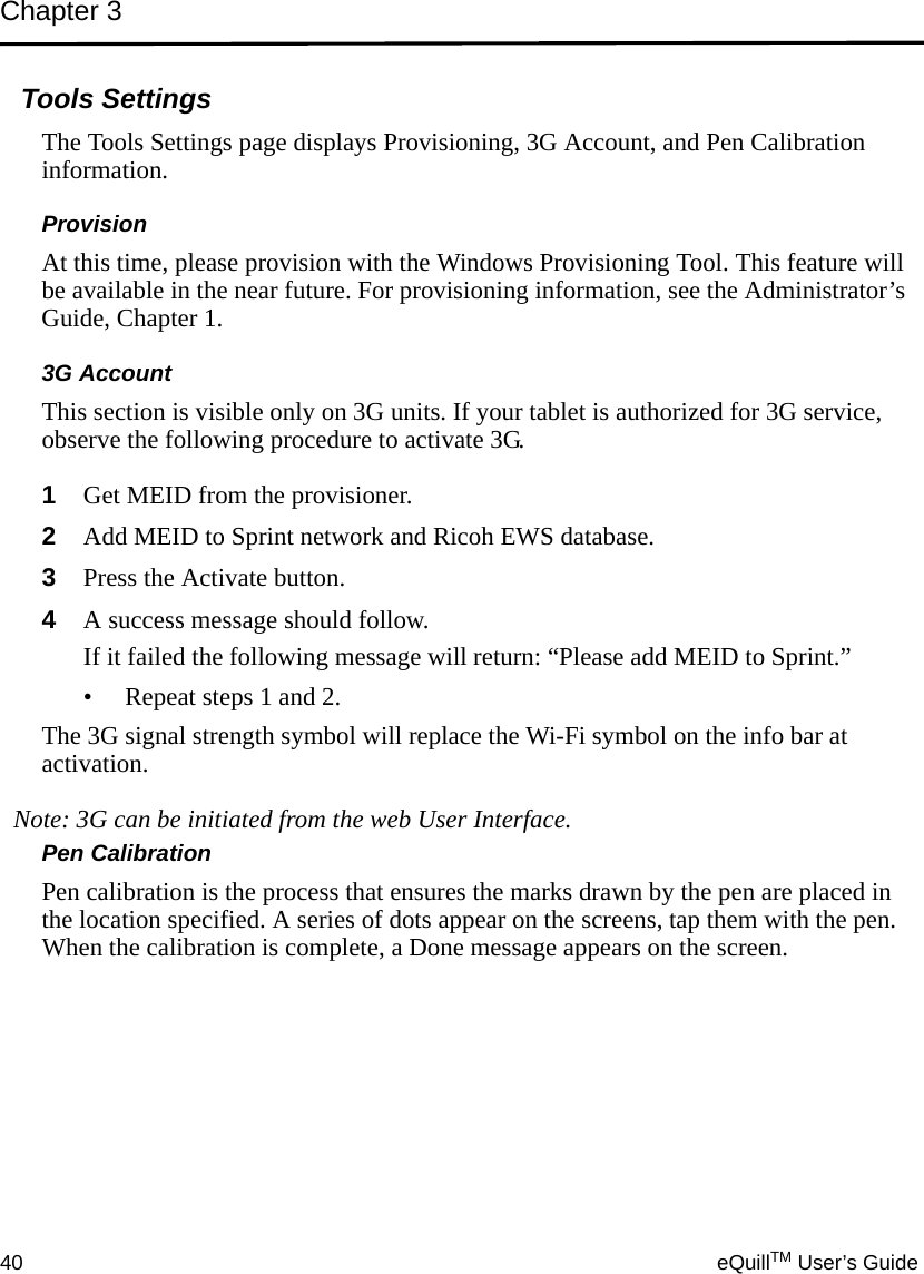 Chapter 340 eQuillTM User’s GuideTools SettingsThe Tools Settings page displays Provisioning, 3G Account, and Pen Calibration information.ProvisionAt this time, please provision with the Windows Provisioning Tool. This feature will be available in the near future. For provisioning information, see the Administrator’s Guide, Chapter 1.3G AccountThis section is visible only on 3G units. If your tablet is authorized for 3G service, observe the following procedure to activate 3G.1Get MEID from the provisioner.2Add MEID to Sprint network and Ricoh EWS database.3Press the Activate button.4A success message should follow. If it failed the following message will return: “Please add MEID to Sprint.”• Repeat steps 1 and 2.The 3G signal strength symbol will replace the Wi-Fi symbol on the info bar at activation.Note: 3G can be initiated from the web User Interface.Pen CalibrationPen calibration is the process that ensures the marks drawn by the pen are placed in the location specified. A series of dots appear on the screens, tap them with the pen. When the calibration is complete, a Done message appears on the screen.