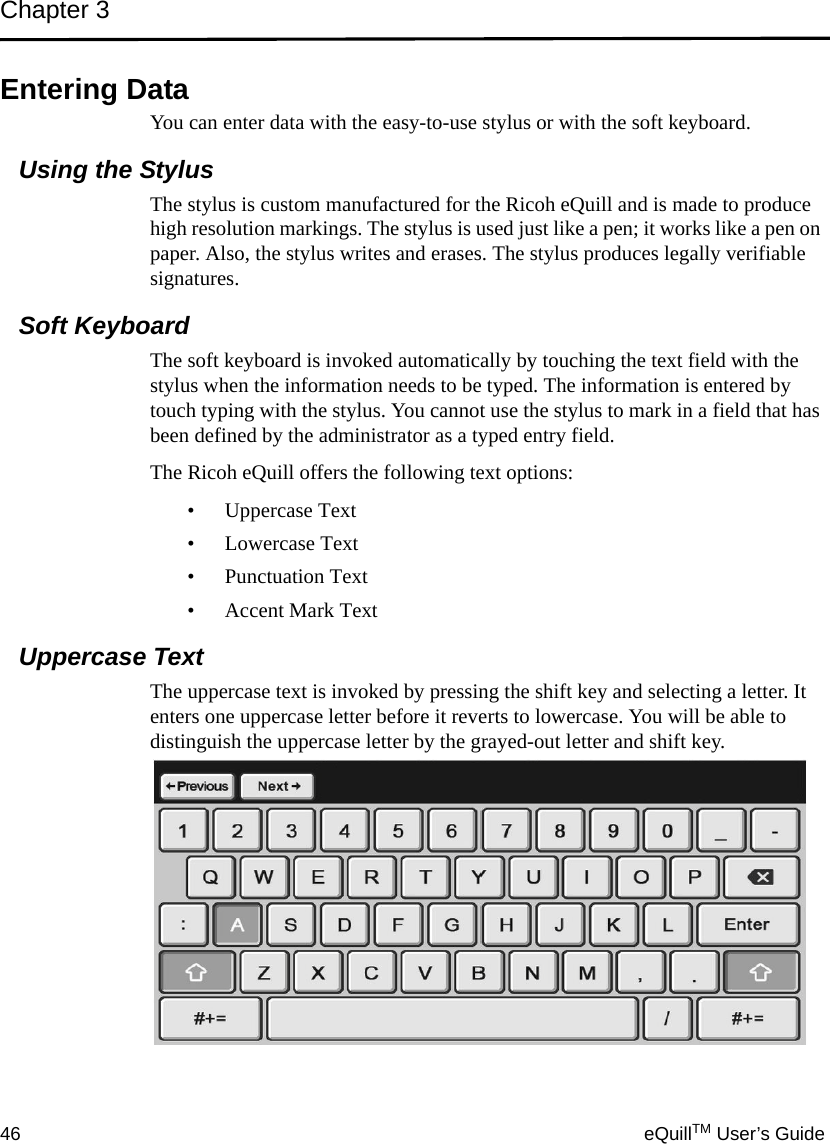 Chapter 346 eQuillTM User’s GuideEntering DataYou can enter data with the easy-to-use stylus or with the soft keyboard.Using the StylusThe stylus is custom manufactured for the Ricoh eQuill and is made to produce high resolution markings. The stylus is used just like a pen; it works like a pen on paper. Also, the stylus writes and erases. The stylus produces legally verifiable signatures.Soft KeyboardThe soft keyboard is invoked automatically by touching the text field with the stylus when the information needs to be typed. The information is entered by touch typing with the stylus. You cannot use the stylus to mark in a field that has been defined by the administrator as a typed entry field. The Ricoh eQuill offers the following text options:• Uppercase Text• Lowercase Text• Punctuation Text• Accent Mark TextUppercase TextThe uppercase text is invoked by pressing the shift key and selecting a letter. It enters one uppercase letter before it reverts to lowercase. You will be able to distinguish the uppercase letter by the grayed-out letter and shift key.