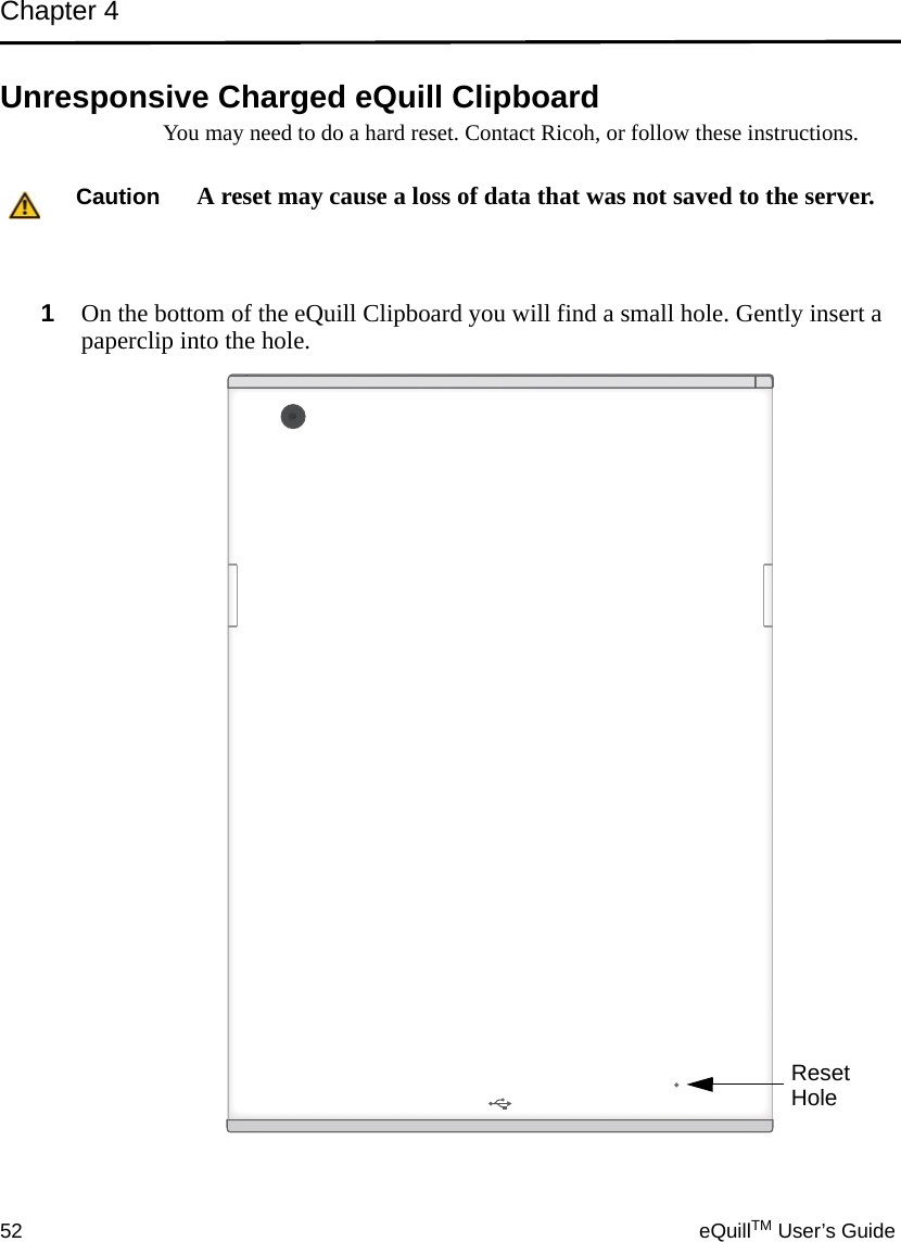 Chapter 452 eQuillTM User’s GuideUnresponsive Charged eQuill Clipboard You may need to do a hard reset. Contact Ricoh, or follow these instructions.1On the bottom of the eQuill Clipboard you will find a small hole. Gently insert a paperclip into the hole.Caution A reset may cause a loss of data that was not saved to the server.ResetHole