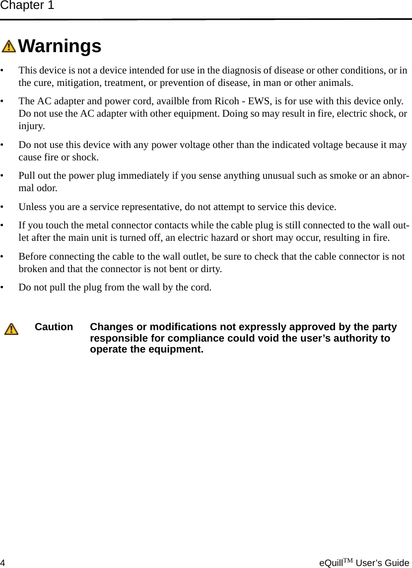 Chapter 14eQuillTM User’s GuideWarnings• This device is not a device intended for use in the diagnosis of disease or other conditions, or in the cure, mitigation, treatment, or prevention of disease, in man or other animals.• The AC adapter and power cord, availble from Ricoh - EWS, is for use with this device only. Do not use the AC adapter with other equipment. Doing so may result in fire, electric shock, or injury.• Do not use this device with any power voltage other than the indicated voltage because it may cause fire or shock.• Pull out the power plug immediately if you sense anything unusual such as smoke or an abnor-mal odor.• Unless you are a service representative, do not attempt to service this device.• If you touch the metal connector contacts while the cable plug is still connected to the wall out-let after the main unit is turned off, an electric hazard or short may occur, resulting in fire.• Before connecting the cable to the wall outlet, be sure to check that the cable connector is not broken and that the connector is not bent or dirty.• Do not pull the plug from the wall by the cord.Caution Changes or modifications not expressly approved by the party responsible for compliance could void the user’s authority to operate the equipment. 