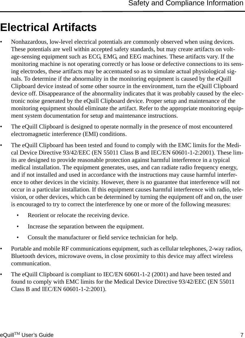 eQuillTM User’s Guide 7Safety and Compliance InformationElectrical Artifacts• Nonhazardous, low-level electrical potentials are commonly observed when using devices. These potentials are well within accepted safety standards, but may create artifacts on volt-age-sensing equipment such as ECG, EMG, and EEG machines. These artifacts vary. If the monitoring machine is not operating correctly or has loose or defective connections to its sens-ing electrodes, these artifacts may be accentuated so as to simulate actual physiological sig-nals. To determine if the abnormality in the monitoring equipment is caused by the eQuill Clipboard device instead of some other source in the environment, turn the eQuill Clipboard device off. Disappearance of the abnormality indicates that it was probably caused by the elec-tronic noise generated by the eQuill Clipboard device. Proper setup and maintenance of the monitoring equipment should eliminate the artifact. Refer to the appropriate monitoring equip-ment system documentation for setup and maintenance instructions.• The eQuill Clipboard is designed to operate normally in the presence of most encountered electromagnetic interference (EMI) conditions. • The eQuill Clipboard has been tested and found to comply with the EMC limits for the Medi-cal Device Directive 93/42/EEC (EN 55011 Class B and IEC/EN 60601-1-2:2001). These lim-its are designed to provide reasonable protection against harmful interference in a typical medical installation. The equipment generates, uses, and can radiate radio frequency energy, and if not installed and used in accordance with the instructions may cause harmful interfer-ence to other devices in the vicinity. However, there is no guarantee that interference will not occur in a particular installation. If this equipment causes harmful interference with radio, tele-vision, or other devices, which can be determined by turning the equipment off and on, the user is encouraged to try to correct the interference by one or more of the following measures:• Reorient or relocate the receiving device.• Increase the separation between the equipment.• Consult the manufacturer or field service technician for help.• Portable and mobile RF communications equipment, such as cellular telephones, 2-way radios, Bluetooth devices, microwave ovens, in close proximity to this device may affect wireless communication. • The eQuill Clipboard is compliant to IEC/EN 60601-1-2 (2001) and have been tested and found to comply with EMC limits for the Medical Device Directive 93/42/EEC (EN 55011 Class B and IEC/EN 60601-1-2:2001).