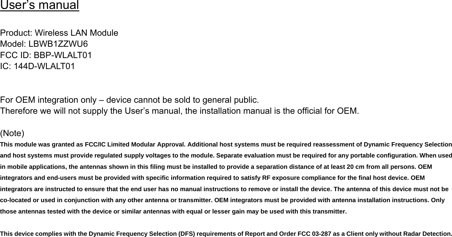 User’s manual  Product: Wireless LAN Module Model: LBWB1ZZWU6 FCC ID: BBP-WLALT01 IC: 144D-WLALT01   For OEM integration only – device cannot be sold to general public. Therefore we will not supply the User’s manual, the installation manual is the official for OEM.    (Note) This module was granted as FCC/IC Limited Modular Approval. Additional host systems must be required reassessment of Dynamic Frequency Selection and host systems must provide regulated supply voltages to the module. Separate evaluation must be required for any portable configuration. When used in mobile applications, the antennas shown in this filing must be installed to provide a separation distance of at least 20 cm from all persons. OEM integrators and end-users must be provided with specific information required to satisfy RF exposure compliance for the final host device. OEM integrators are instructed to ensure that the end user has no manual instructions to remove or install the device. The antenna of this device must not be co-located or used in conjunction with any other antenna or transmitter. OEM integrators must be provided with antenna installation instructions. Only those antennas tested with the device or similar antennas with equal or lesser gain may be used with this transmitter.  This device complies with the Dynamic Frequency Selection (DFS) requirements of Report and Order FCC 03-287 as a Client only without Radar Detection.  