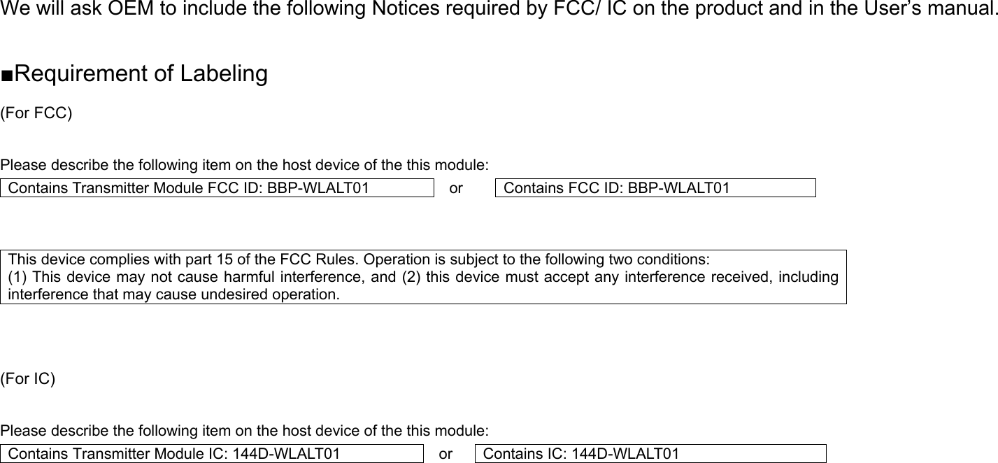 We will ask OEM to include the following Notices required by FCC/ IC on the product and in the User’s manual.  ■Requirement of Labeling (For FCC)  Please describe the following item on the host device of the this module: Contains Transmitter Module FCC ID: BBP-WLALT01  or  Contains FCC ID: BBP-WLALT01   This device complies with part 15 of the FCC Rules. Operation is subject to the following two conditions:   (1) This device may not cause harmful interference, and (2) this device must accept any interference received, including interference that may cause undesired operation.    (For IC)  Please describe the following item on the host device of the this module: Contains Transmitter Module IC: 144D-WLALT01  or  Contains IC: 144D-WLALT01     