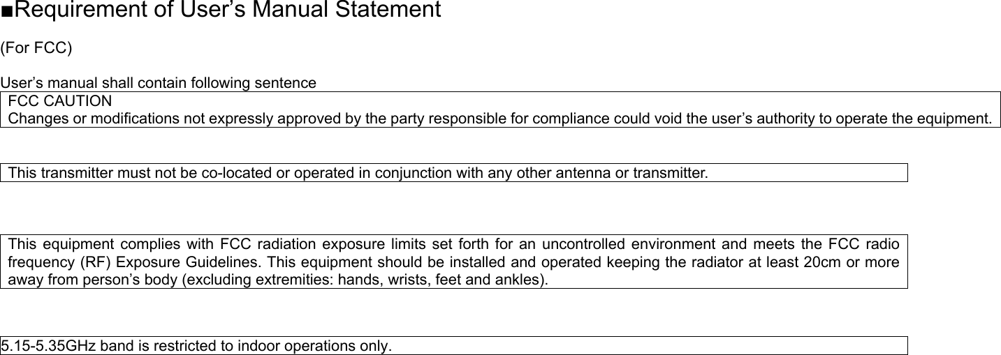 ■Requirement of User’s Manual Statement  (For FCC)  User’s manual shall contain following sentence FCC CAUTION Changes or modifications not expressly approved by the party responsible for compliance could void the user’s authority to operate the equipment.   This transmitter must not be co-located or operated in conjunction with any other antenna or transmitter.    This equipment complies with FCC radiation exposure limits set forth for an uncontrolled environment and meets the FCC radio frequency (RF) Exposure Guidelines. This equipment should be installed and operated keeping the radiator at least 20cm or more away from person’s body (excluding extremities: hands, wrists, feet and ankles).       5.15-5.35GHz band is restricted to indoor operations only.                      