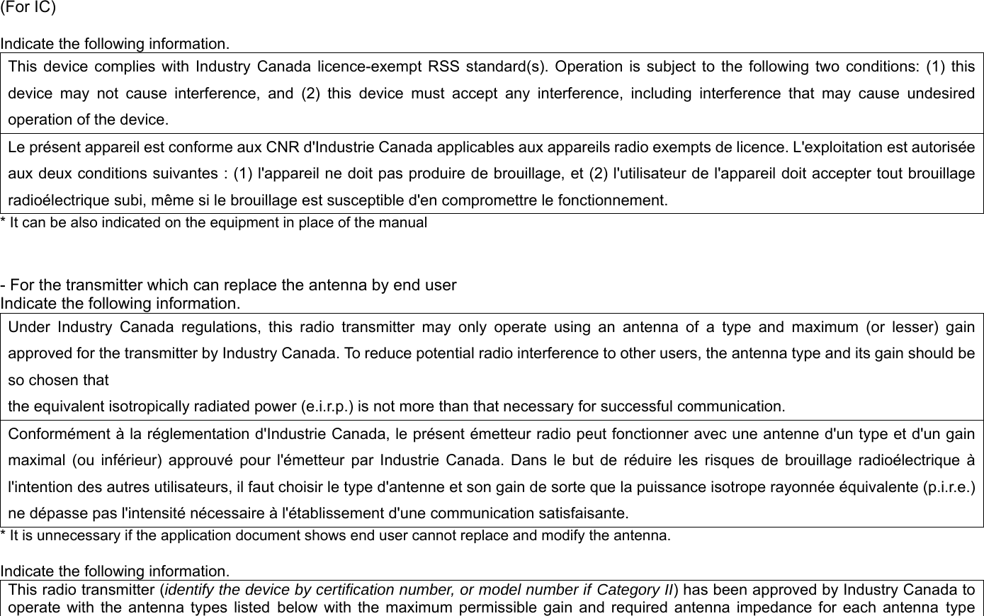 (For IC)  Indicate the following information. This device complies with Industry Canada licence-exempt RSS standard(s). Operation is subject to the following two conditions: (1) this device may not cause interference, and (2) this device must accept any interference, including interference that may cause undesired operation of the device. Le présent appareil est conforme aux CNR d&apos;Industrie Canada applicables aux appareils radio exempts de licence. L&apos;exploitation est autorisée aux deux conditions suivantes : (1) l&apos;appareil ne doit pas produire de brouillage, et (2) l&apos;utilisateur de l&apos;appareil doit accepter tout brouillage radioélectrique subi, même si le brouillage est susceptible d&apos;en compromettre le fonctionnement. * It can be also indicated on the equipment in place of the manual   - For the transmitter which can replace the antenna by end user Indicate the following information. Under Industry Canada regulations, this radio transmitter may only operate using an antenna of a type and maximum (or lesser) gain approved for the transmitter by Industry Canada. To reduce potential radio interference to other users, the antenna type and its gain should be so chosen that the equivalent isotropically radiated power (e.i.r.p.) is not more than that necessary for successful communication. Conformément à la réglementation d&apos;Industrie Canada, le présent émetteur radio peut fonctionner avec une antenne d&apos;un type et d&apos;un gain maximal (ou inférieur) approuvé pour l&apos;émetteur par Industrie Canada. Dans le but de réduire les risques de brouillage radioélectrique à l&apos;intention des autres utilisateurs, il faut choisir le type d&apos;antenne et son gain de sorte que la puissance isotrope rayonnée équivalente (p.i.r.e.) ne dépasse pas l&apos;intensité nécessaire à l&apos;établissement d&apos;une communication satisfaisante. * It is unnecessary if the application document shows end user cannot replace and modify the antenna.    Indicate the following information.   This radio transmitter (identify the device by certification number, or model number if Category II) has been approved by Industry Canada to operate with the antenna types listed below with the maximum permissible gain and required antenna impedance for each antenna type 