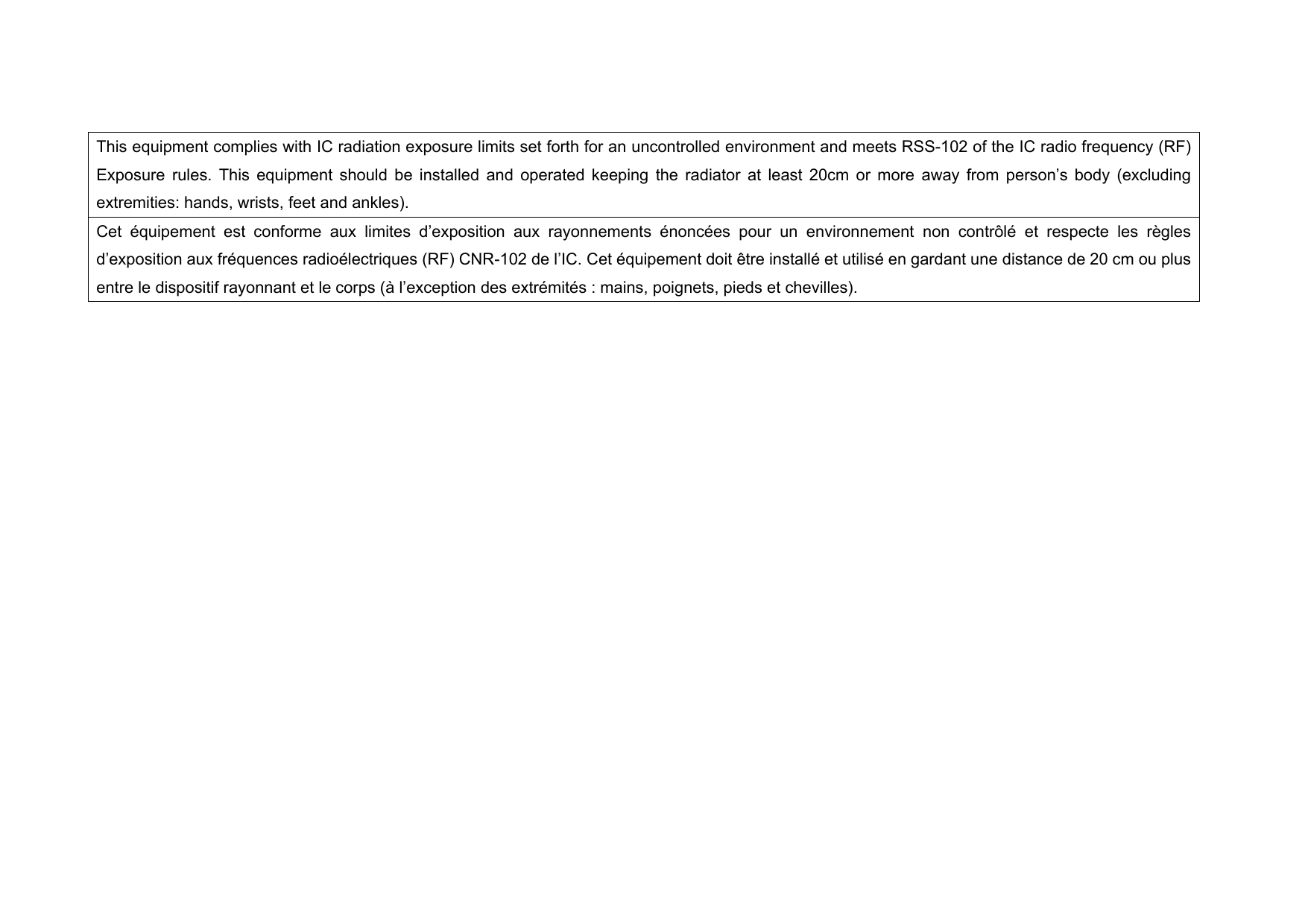 This equipment complies with IC radiation exposure limits set forth for an uncontrolled environment and meets RSS-102 of the IC radio frequency (RF) Exposure rules. This equipment should be installed and operated keeping the radiator at least 20cm or more away from person’s body (excluding extremities: hands, wrists, feet and ankles).     Cet équipement est conforme aux limites d’exposition aux rayonnements énoncées pour un environnement non contrôlé et respecte les règles d’exposition aux fréquences radioélectriques (RF) CNR-102 de l’IC. Cet équipement doit être installé et utilisé en gardant une distance de 20 cm ou plus entre le dispositif rayonnant et le corps (à l’exception des extrémités : mains, poignets, pieds et chevilles).   