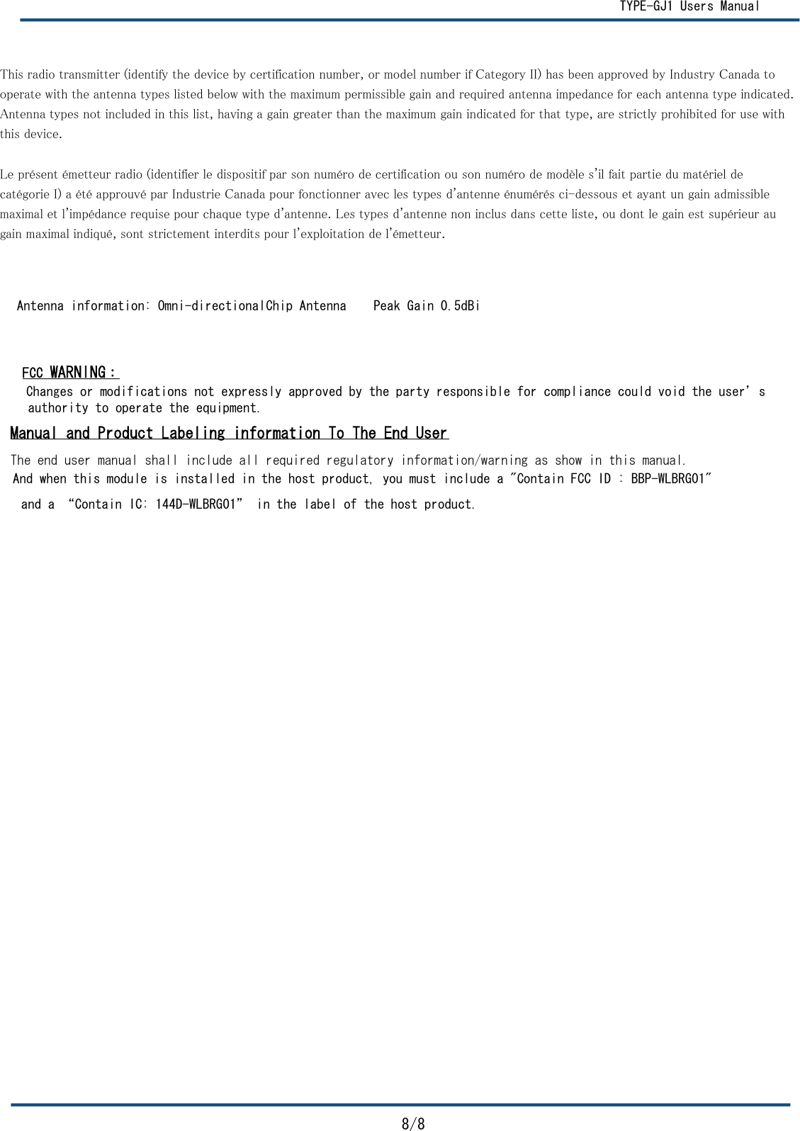   TYPE-GJ1 Users Manual8/8         FCC WARNING： Antenna information: Omni-directionalChip Antenna    Peak Gain 0.5dBiauthority to operate the equipment.   Manual and Product Labeling information To The End UserThe end user manual shall include all required regulatory information/warning as show in this manual.And when this module is installed in the host product, you must include a &quot;Contain FCC ID : BBP-WLBRG01&quot; and a “Contain IC: 144D-WLBRG01” in the label of the host product. This radio transmitter (identify the device by certification number, or model number if Category II) has been approved by Industry Canada tooperate with the antenna types listed below with the maximum permissible gain and required antenna impedance for each antenna type indicated.Antenna types not included in this list, having a gain greater than the maximum gain indicated for that type, are strictly prohibited for use withthis device.Le présent émetteur radio (identifier le dispositif par son numéro de certification ou son numéro de modèle s&apos;il fait partie du matériel decatégorie I) a été approuvé par Industrie Canada pour fonctionner avec les types d&apos;antenne énumérés ci-dessous et ayant un gain admissible maximal et l&apos;impédance requise pour chaque type d&apos;antenne. Les types d&apos;antenne non inclus dans cette liste, ou dont le gain est supérieur au gain maximal indiqué, sont strictement interdits pour l&apos;exploitation de l&apos;émetteur.Changes or modifications not expressly approved by the party responsible for compliance could void the user’s 