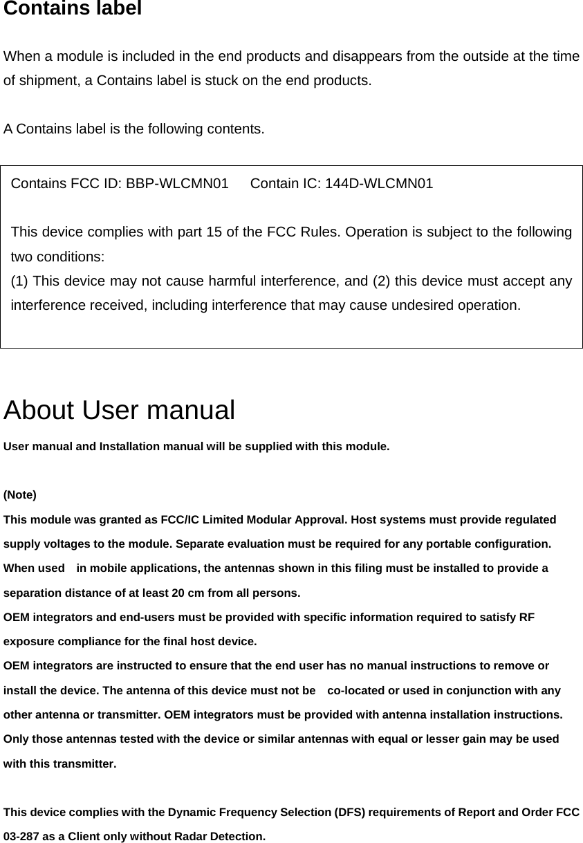 Contains label  When a module is included in the end products and disappears from the outside at the time of shipment, a Contains label is stuck on the end products.  A Contains label is the following contents.             About User manual User manual and Installation manual will be supplied with this module.    (Note) This module was granted as FCC/IC Limited Modular Approval. Host systems must provide regulated supply voltages to the module. Separate evaluation must be required for any portable configuration. When used in mobile applications, the antennas shown in this filing must be installed to provide a separation distance of at least 20 cm from all persons.   OEM integrators and end-users must be provided with specific information required to satisfy RF exposure compliance for the final host device.   OEM integrators are instructed to ensure that the end user has no manual instructions to remove or install the device. The antenna of this device must not be co-located or used in conjunction with any other antenna or transmitter. OEM integrators must be provided with antenna installation instructions. Only those antennas tested with the device or similar antennas with equal or lesser gain may be used with this transmitter.  This device complies with the Dynamic Frequency Selection (DFS) requirements of Report and Order FCC 03-287 as a Client only without Radar Detection.   Contains FCC ID: BBP-WLCMN01      Contain IC: 144D-WLCMN01  This device complies with part 15 of the FCC Rules. Operation is subject to the following two conditions: (1) This device may not cause harmful interference, and (2) this device must accept any interference received, including interference that may cause undesired operation.  