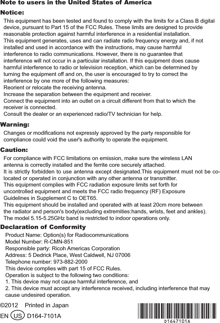 Note to users in the United States of AmericaNotice:This equipment has been tested and found to comply with the limits for a Class B digitaldevice, pursuant to Part 15 of the FCC Rules. These limits are designed to providereasonable protection against harmful interference in a residential installation.This equipment generates, uses and can radiate radio frequency energy and, if notinstalled and used in accordance with the instructions, may cause harmfulinterference to radio communications. However, there is no guarantee thatinterference will not occur in a particular installation. If this equipment does causeharmful interference to radio or television reception, which can be determined byturning the equipment off and on, the user is encouraged to try to correct theinterference by one more of the following measures:Reorient or relocate the receiving antenna.Increase the separation between the equipment and receiver.Connect the equipment into an outlet on a circuit different from that to which thereceiver is connected.Consult the dealer or an experienced radio/TV technician for help.Warning:Changes or modiﬁcations not expressly approved by the party responsible forcompliance could void the user&apos;s authority to operate the equipment.Caution:For compliance with FCC limitations on emission, make sure the wireless LANantenna is correctly installed and the ferrite core securely attached.It is strictly forbidden to use antenna except designated.This equipment must not be co-located or operated in conjunction with any other antenna or transmitter.This equipment complies with FCC radiation exposure limits set forth foruncontrolled equipment and meets the FCC radio frequency (RF) ExposureGuidelines in Supplement C to OET65.This equipment should be installed and operated with at least 20cm more betweenthe radiator and person&apos;s body(excluding extremities:hands, wrists, feet and ankles).The model 5.15-5.25GHz band is restricted to indoor operations only.Declaration of ConformityProduct Name: Option(s) for RadiocommunicationsModel Number: R-CMN-851Responsible party: Ricoh Americas CorporationAddress: 5 Dedrick Place, West Caldwell, NJ 07006Telephone number: 973-882-2000This device complies with part 15 of FCC Rules.Operation is subject to the following two conditions:1. This device may not cause harmful interference, and2. This device must accept any interference received, including interference that maycause undesired operation.©2012    Printed in JapanEN   US   D164-7101A#A&amp;#KPFF 