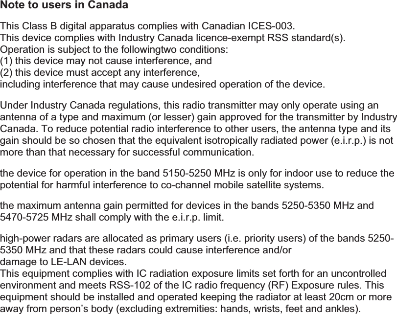 Note to users in Canada This Class B digital apparatus complies with Canadian ICES-003. This device complies with Industry Canada licence-exempt RSS standard(s).   Operation is subject to the followingtwo conditions:   (1) this device may not cause interference, and   (2) this device must accept any interference, including interference that may cause undesired operation of the device. Under Industry Canada regulations, this radio transmitter may only operate using an antenna of a type and maximum (or lesser) gain approved for the transmitter by Industry Canada. To reduce potential radio interference to other users, the antenna type and its gain should be so chosen that the equivalent isotropically radiated power (e.i.r.p.) is not more than that necessary for successful communication. the device for operation in the band 5150-5250 MHz is only for indoor use to reduce the potential for harmful interference to co-channel mobile satellite systems. the maximum antenna gain permitted for devices in the bands 5250-5350 MHz and 5470-5725 MHz shall comply with the e.i.r.p. limit. high-power radars are allocated as primary users (i.e. priority users) of the bands 5250-5350 MHz and that these radars could cause interference and/or damage to LE-LAN devices. This equipment complies with IC radiation exposure limits set forth for an uncontrolled environment and meets RSS-102 of the IC radio frequency (RF) Exposure rules. This equipment should be installed and operated keeping the radiator at least 20cm or more away from person’s body (excluding extremities: hands, wrists, feet and ankles).            