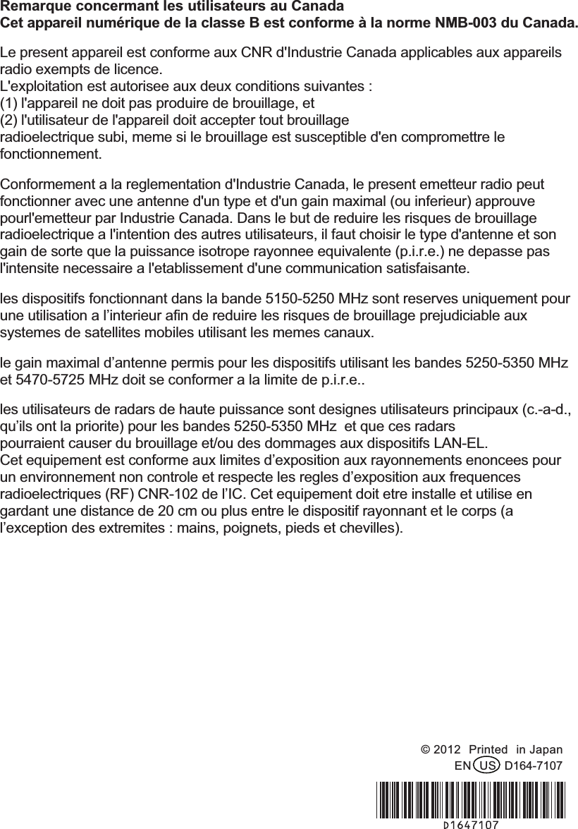 Remarque concermant les utilisateurs au Canada Cet appareil numérique de la classe B est conforme à la norme NMB-003 du Canada. Le present appareil est conforme aux CNR d&apos;Industrie Canada applicables aux appareils radio exempts de licence.   L&apos;exploitation est autorisee aux deux conditions suivantes :   (1) l&apos;appareil ne doit pas produire de brouillage, et   (2) l&apos;utilisateur de l&apos;appareil doit accepter tout brouillage radioelectrique subi, meme si le brouillage est susceptible d&apos;en compromettre le fonctionnement. Conformement a la reglementation d&apos;Industrie Canada, le present emetteur radio peut fonctionner avec une antenne d&apos;un type et d&apos;un gain maximal (ou inferieur) approuve pourl&apos;emetteur par Industrie Canada. Dans le but de reduire les risques de brouillage radioelectrique a l&apos;intention des autres utilisateurs, il faut choisir le type d&apos;antenne et son gain de sorte que la puissance isotrope rayonnee equivalente (p.i.r.e.) ne depasse pas l&apos;intensite necessaire a l&apos;etablissement d&apos;une communication satisfaisante. les dispositifs fonctionnant dans la bande 5150-5250 MHz sont reserves uniquement pour une utilisation a l’interieur afin de reduire les risques de brouillage prejudiciable aux systemes de satellites mobiles utilisant les memes canaux. le gain maximal d’antenne permis pour les dispositifs utilisant les bandes 5250-5350 MHz et 5470-5725 MHz doit se conformer a la limite de p.i.r.e.. les utilisateurs de radars de haute puissance sont designes utilisateurs principaux (c.-a-d., qu’ils ont la priorite) pour les bandes 5250-5350 MHz  et que ces radars pourraient causer du brouillage et/ou des dommages aux dispositifs LAN-EL. Cet equipement est conforme aux limites d’exposition aux rayonnements enoncees pour un environnement non controle et respecte les regles d’exposition aux frequences radioelectriques (RF) CNR-102 de l’IC. Cet equipement doit etre installe et utilise en gardant une distance de 20 cm ou plus entre le dispositif rayonnant et le corps (a l’exception des extremites : mains, poignets, pieds et chevilles). !!!!!!!!!!!  © 2012!Printed!in Japan EN!US!D164-7107 