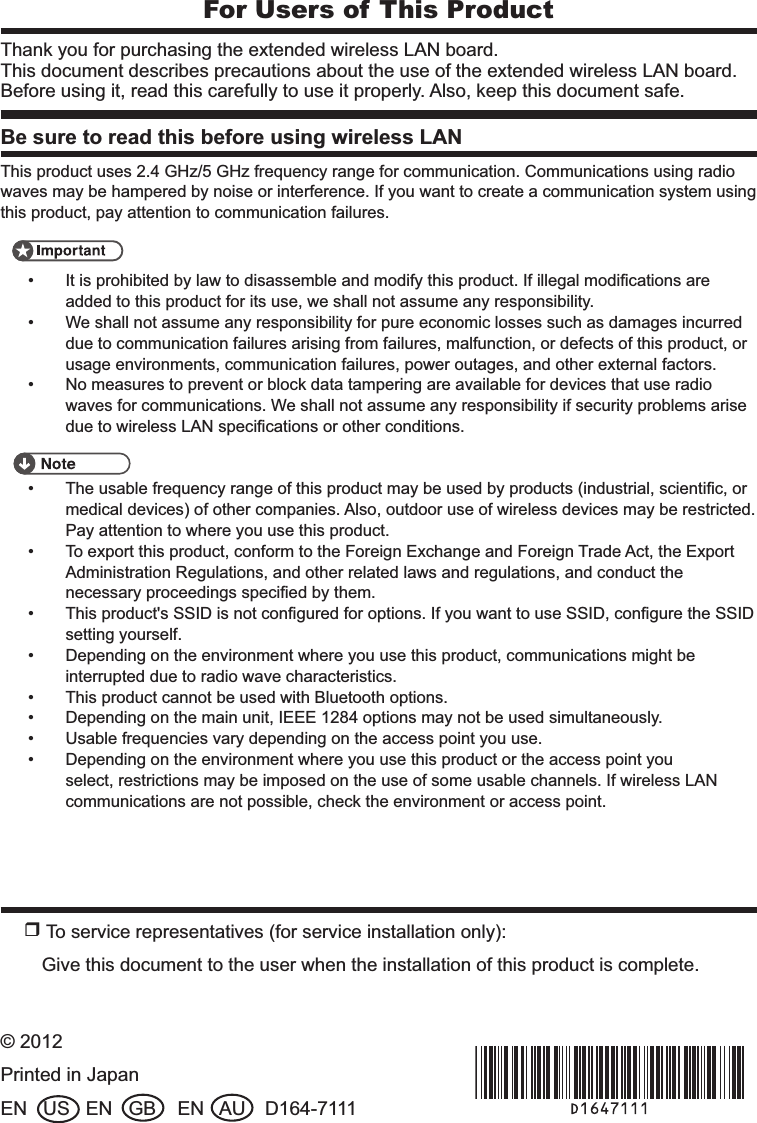 For Users of This ProductThank you for purchasing the extended wireless LAN board.This document describes precautions about the use of the extended wireless LAN board. Before using it, read this carefully to use it properly. Also, keep this document safe.Be sure to read this before using wireless LANThis product uses 2.4 GHz/5 GHz frequency range for communication. Communications using radio waves may be hampered by noise or interference. If you want to create a communication system using this product, pay attention to communication failures.It is prohibited by law to disassemble and modify this product. If illegal modiﬁcations are • added to this product for its use, we shall not assume any responsibility.We shall not assume any responsibility for pure economic losses such as damages incurred • due to communication failures arising from failures, malfunction, or defects of this product, or usage environments, communication failures, power outages, and other external factors.No measures to prevent or block data tampering are available for devices that use radio • waves for communications. We shall not assume any responsibility if security problems arise due to wireless LAN speciﬁcations or other conditions.The usable frequency range of this product may be used by products (industrial, scientiﬁc, or • medical devices) of other companies. Also, outdoor use of wireless devices may be restricted. Pay attention to where you use this product.To export this product, conform to the Foreign Exchange and Foreign Trade Act, the Export • Administration Regulations, and other related laws and regulations, and conduct the necessary proceedings speciﬁed by them.This product&apos;s SSID is not conﬁgured for options. If you want to use SSID, conﬁgure the SSID • setting yourself.Depending on the environment where you use this product, communications might be • interrupted due to radio wave characteristics.This product cannot be used with Bluetooth options.• Depending on the main unit, IEEE 1284 options may not be used simultaneously.• Usable frequencies vary depending on the access point you use.• Depending on the environment where you use this product or the access point you • select, restrictions may be imposed on the use of some usable channels. If wireless LAN communications are not possible, check the environment or access point.r To service representatives (for service installation only):Give this document to the user when the installation of this product is complete.© 2012Printed in JapanEN   US   EN   GB    EN   AU D164-7111&amp;A&apos;0AY⸥タ޽ࠅKPFF 