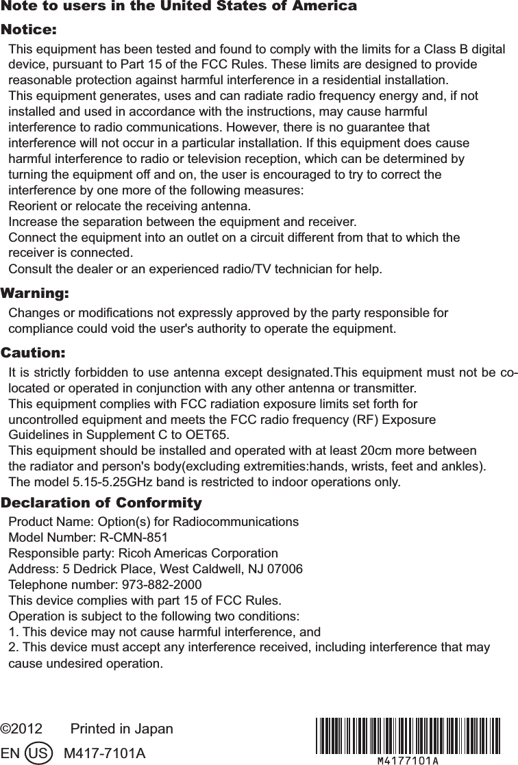 Note to users in the United States of AmericaNotice:This equipment has been tested and found to comply with the limits for a Class B digitaldevice, pursuant to Part 15 of the FCC Rules. These limits are designed to providereasonable protection against harmful interference in a residential installation.This equipment generates, uses and can radiate radio frequency energy and, if notinstalled and used in accordance with the instructions, may cause harmfulinterference to radio communications. However, there is no guarantee thatinterference will not occur in a particular installation. If this equipment does causeharmful interference to radio or television reception, which can be determined byturning the equipment off and on, the user is encouraged to try to correct theinterference by one more of the following measures:Reorient or relocate the receiving antenna.Increase the separation between the equipment and receiver.Connect the equipment into an outlet on a circuit different from that to which thereceiver is connected.Consult the dealer or an experienced radio/TV technician for help.Warning:Changes or modiﬁcations not expressly approved by the party responsible forcompliance could void the user&apos;s authority to operate the equipment.Caution:It is strictly forbidden to use antenna except designated.This equipment must not be co-located or operated in conjunction with any other antenna or transmitter.This equipment complies with FCC radiation exposure limits set forth foruncontrolled equipment and meets the FCC radio frequency (RF) ExposureGuidelines in Supplement C to OET65.This equipment should be installed and operated with at least 20cm more betweenthe radiator and person&apos;s body(excluding extremities:hands, wrists, feet and ankles).The model 5.15-5.25GHz band is restricted to indoor operations only.Declaration of ConformityProduct Name: Option(s) for RadiocommunicationsModel Number: R-CMN-851Responsible party: Ricoh Americas CorporationAddress: 5 Dedrick Place, West Caldwell, NJ 07006Telephone number: 973-882-2000This device complies with part 15 of FCC Rules.Operation is subject to the following two conditions:1. This device may not cause harmful interference, and2. This device must accept any interference received, including interference that maycause undesired operation.©2012       Printed in JapanEN  US    M417-7101A#A/#KPFF 