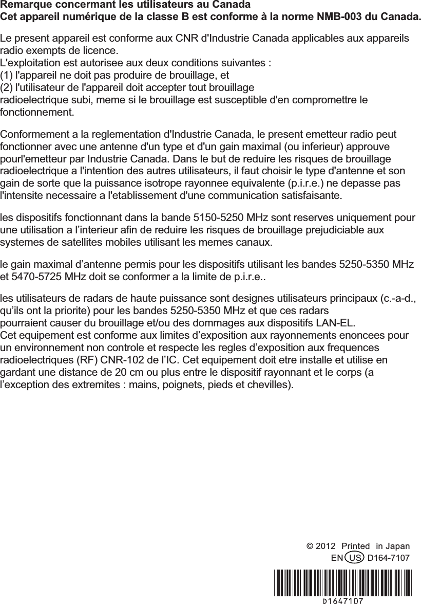 Remarque concermant les utilisateurs au Canada Cet appareil numérique de la classe B est conforme à la norme NMB-003 du Canada. Le present appareil est conforme aux CNR d&apos;Industrie Canada applicables aux appareils radio exempts de licence.   L&apos;exploitation est autorisee aux deux conditions suivantes :   (1) l&apos;appareil ne doit pas produire de brouillage, et   (2) l&apos;utilisateur de l&apos;appareil doit accepter tout brouillage radioelectrique subi, meme si le brouillage est susceptible d&apos;en compromettre le fonctionnement. Conformement a la reglementation d&apos;Industrie Canada, le present emetteur radio peut fonctionner avec une antenne d&apos;un type et d&apos;un gain maximal (ou inferieur) approuve pourl&apos;emetteur par Industrie Canada. Dans le but de reduire les risques de brouillage radioelectrique a l&apos;intention des autres utilisateurs, il faut choisir le type d&apos;antenne et son gain de sorte que la puissance isotrope rayonnee equivalente (p.i.r.e.) ne depasse pas l&apos;intensite necessaire a l&apos;etablissement d&apos;une communication satisfaisante. les dispositifs fonctionnant dans la bande 5150-5250 MHz sont reserves uniquement pour une utilisation a l’interieur afin de reduire les risques de brouillage prejudiciable aux systemes de satellites mobiles utilisant les memes canaux. le gain maximal d’antenne permis pour les dispositifs utilisant les bandes 5250-5350 MHz et 5470-5725 MHz doit se conformer a la limite de p.i.r.e.. les utilisateurs de radars de haute puissance sont designes utilisateurs principaux (c.-a-d., qu’ils ont la priorite) pour les bandes 5250-5350 MHz et que ces radars pourraient causer du brouillage et/ou des dommages aux dispositifs LAN-EL. Cet equipement est conforme aux limites d’exposition aux rayonnements enoncees pour un environnement non controle et respecte les regles d’exposition aux frequences radioelectriques (RF) CNR-102 de l’IC. Cet equipement doit etre installe et utilise en gardant une distance de 20 cm ou plus entre le dispositif rayonnant et le corps (a l’exception des extremites : mains, poignets, pieds et chevilles). !!!!!!!!!!!  © 2012!Printed!in Japan EN!US!D164-7107 