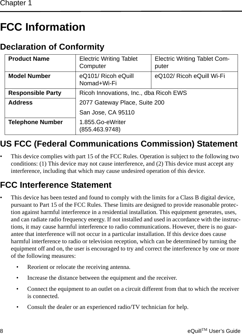 Chapter 18eQuillTM User’s GuideFCC InformationDeclaration of ConformityUS FCC (Federal Communications Commission) Statement• This device complies with part 15 of the FCC Rules. Operation is subject to the following two conditions: (1) This device may not cause interference, and (2) This device must accept any interference, including that which may cause undesired operation of this device.FCC Interference Statement• This device has been tested and found to comply with the limits for a Class B digital device, pursuant to Part 15 of the FCC Rules. These limits are designed to provide reasonable protec-tion against harmful interference in a residential installation. This equipment generates, uses, and can radiate radio frequency energy. If not installed and used in accordance with the instruc-tions, it may cause harmful interference to radio communications. However, there is no guar-antee that interference will not occur in a particular installation. If this device does cause harmful interference to radio or television reception, which can be determined by turning the equipment off and on, the user is encouraged to try and correct the interference by one or more of the following measures:• Reorient or relocate the receiving antenna.• Increase the distance between the equipment and the receiver.• Connect the equipment to an outlet on a circuit different from that to which the receiver is connected.• Consult the dealer or an experienced radio/TV technician for help.Product Name Electric Writing Tablet Computer Electric Writing Tablet Com-puterModel Number eQ101/ Ricoh eQuill Nomad+Wi-Fi eQ102/ Ricoh eQuill Wi-FiResponsible Party Ricoh Innovations, Inc., dba Ricoh EWSAddress 2077 Gateway Place, Suite 200San Jose, CA 95110Telephone Number 1.855.Go-eWriter (855.463.9748)