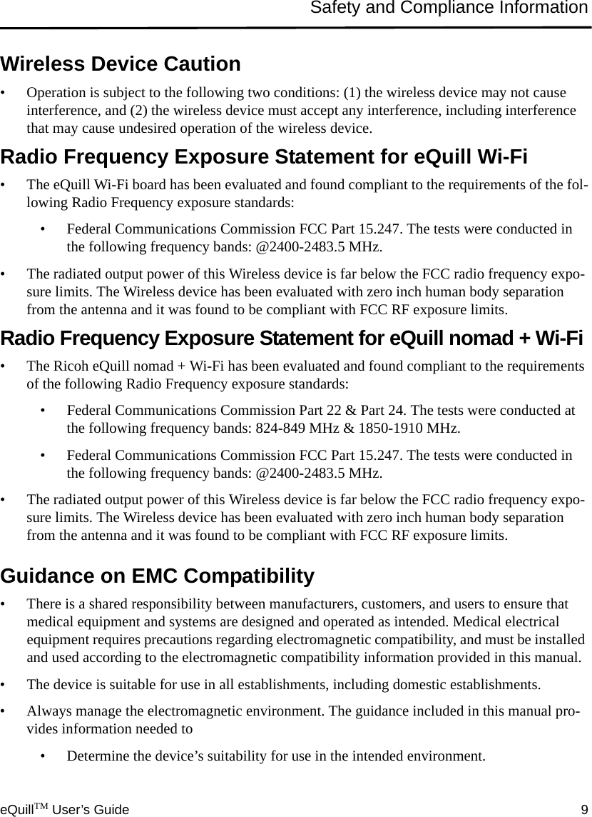 eQuillTM User’s Guide 9Safety and Compliance InformationWireless Device Caution• Operation is subject to the following two conditions: (1) the wireless device may not cause interference, and (2) the wireless device must accept any interference, including interference that may cause undesired operation of the wireless device.Radio Frequency Exposure Statement for eQuill Wi-Fi • The eQuill Wi-Fi board has been evaluated and found compliant to the requirements of the fol-lowing Radio Frequency exposure standards:• Federal Communications Commission FCC Part 15.247. The tests were conducted in the following frequency bands: @2400-2483.5 MHz.• The radiated output power of this Wireless device is far below the FCC radio frequency expo-sure limits. The Wireless device has been evaluated with zero inch human body separation from the antenna and it was found to be compliant with FCC RF exposure limits.Radio Frequency Exposure Statement for eQuill nomad + Wi-Fi • The Ricoh eQuill nomad + Wi-Fi has been evaluated and found compliant to the requirements of the following Radio Frequency exposure standards:• Federal Communications Commission Part 22 &amp; Part 24. The tests were conducted at the following frequency bands: 824-849 MHz &amp; 1850-1910 MHz. • Federal Communications Commission FCC Part 15.247. The tests were conducted in the following frequency bands: @2400-2483.5 MHz.• The radiated output power of this Wireless device is far below the FCC radio frequency expo-sure limits. The Wireless device has been evaluated with zero inch human body separation from the antenna and it was found to be compliant with FCC RF exposure limits.Guidance on EMC Compatibility• There is a shared responsibility between manufacturers, customers, and users to ensure that medical equipment and systems are designed and operated as intended. Medical electrical equipment requires precautions regarding electromagnetic compatibility, and must be installed and used according to the electromagnetic compatibility information provided in this manual.• The device is suitable for use in all establishments, including domestic establishments. • Always manage the electromagnetic environment. The guidance included in this manual pro-vides information needed to• Determine the device’s suitability for use in the intended environment.