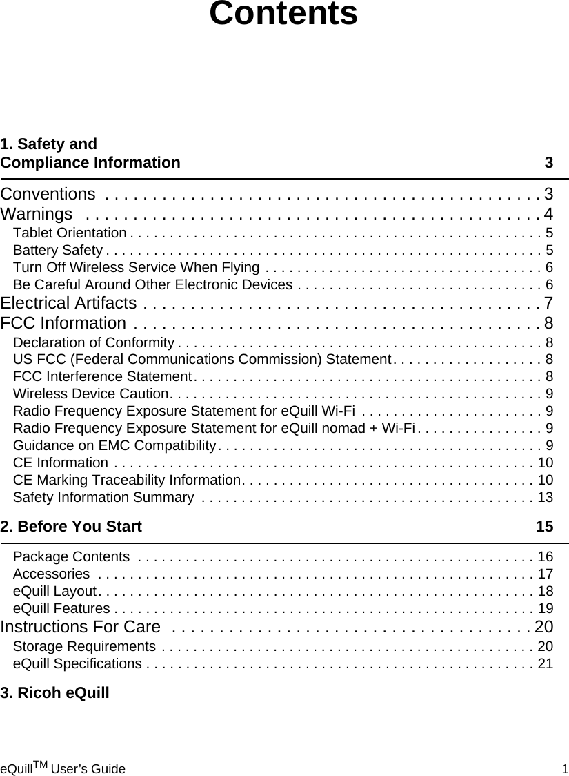 eQuillTM User’s Guide 11. Safety and Compliance Information 3Conventions  . . . . . . . . . . . . . . . . . . . . . . . . . . . . . . . . . . . . . . . . . . . . . . 3Warnings   . . . . . . . . . . . . . . . . . . . . . . . . . . . . . . . . . . . . . . . . . . . . . . . . 4Tablet Orientation . . . . . . . . . . . . . . . . . . . . . . . . . . . . . . . . . . . . . . . . . . . . . . . . . . . . 5Battery Safety . . . . . . . . . . . . . . . . . . . . . . . . . . . . . . . . . . . . . . . . . . . . . . . . . . . . . . . 5Turn Off Wireless Service When Flying . . . . . . . . . . . . . . . . . . . . . . . . . . . . . . . . . . . 6Be Careful Around Other Electronic Devices . . . . . . . . . . . . . . . . . . . . . . . . . . . . . . . 6Electrical Artifacts . . . . . . . . . . . . . . . . . . . . . . . . . . . . . . . . . . . . . . . . . . 7FCC Information . . . . . . . . . . . . . . . . . . . . . . . . . . . . . . . . . . . . . . . . . . . 8Declaration of Conformity . . . . . . . . . . . . . . . . . . . . . . . . . . . . . . . . . . . . . . . . . . . . . . 8US FCC (Federal Communications Commission) Statement. . . . . . . . . . . . . . . . . . . 8FCC Interference Statement. . . . . . . . . . . . . . . . . . . . . . . . . . . . . . . . . . . . . . . . . . . . 8Wireless Device Caution. . . . . . . . . . . . . . . . . . . . . . . . . . . . . . . . . . . . . . . . . . . . . . . 9Radio Frequency Exposure Statement for eQuill Wi-Fi  . . . . . . . . . . . . . . . . . . . . . . . 9Radio Frequency Exposure Statement for eQuill nomad + Wi-Fi. . . . . . . . . . . . . . . . 9Guidance on EMC Compatibility. . . . . . . . . . . . . . . . . . . . . . . . . . . . . . . . . . . . . . . . . 9CE Information . . . . . . . . . . . . . . . . . . . . . . . . . . . . . . . . . . . . . . . . . . . . . . . . . . . . . 10CE Marking Traceability Information. . . . . . . . . . . . . . . . . . . . . . . . . . . . . . . . . . . . . 10Safety Information Summary  . . . . . . . . . . . . . . . . . . . . . . . . . . . . . . . . . . . . . . . . . . 132. Before You Start 15Package Contents  . . . . . . . . . . . . . . . . . . . . . . . . . . . . . . . . . . . . . . . . . . . . . . . . . . 16Accessories  . . . . . . . . . . . . . . . . . . . . . . . . . . . . . . . . . . . . . . . . . . . . . . . . . . . . . . . 17eQuill Layout. . . . . . . . . . . . . . . . . . . . . . . . . . . . . . . . . . . . . . . . . . . . . . . . . . . . . . . 18eQuill Features . . . . . . . . . . . . . . . . . . . . . . . . . . . . . . . . . . . . . . . . . . . . . . . . . . . . . 19Instructions For Care  . . . . . . . . . . . . . . . . . . . . . . . . . . . . . . . . . . . . . . 20Storage Requirements . . . . . . . . . . . . . . . . . . . . . . . . . . . . . . . . . . . . . . . . . . . . . . . 20eQuill Specifications . . . . . . . . . . . . . . . . . . . . . . . . . . . . . . . . . . . . . . . . . . . . . . . . . 213. Ricoh eQuillContents
