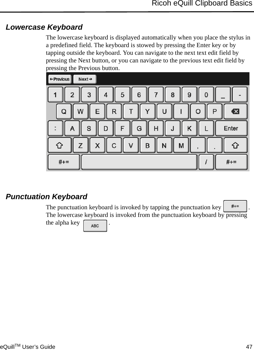 eQuillTM User’s Guide 47Ricoh eQuill Clipboard BasicsLowercase KeyboardThe lowercase keyboard is displayed automatically when you place the stylus in a predefined field. The keyboard is stowed by pressing the Enter key or by tapping outside the keyboard. You can navigate to the next text edit field by pressing the Next button, or you can navigate to the previous text edit field by pressing the Previous button.Punctuation KeyboardThe punctuation keyboard is invoked by tapping the punctuation key . The lowercase keyboard is invoked from the punctuation keyboard by pressing the alpha key  .