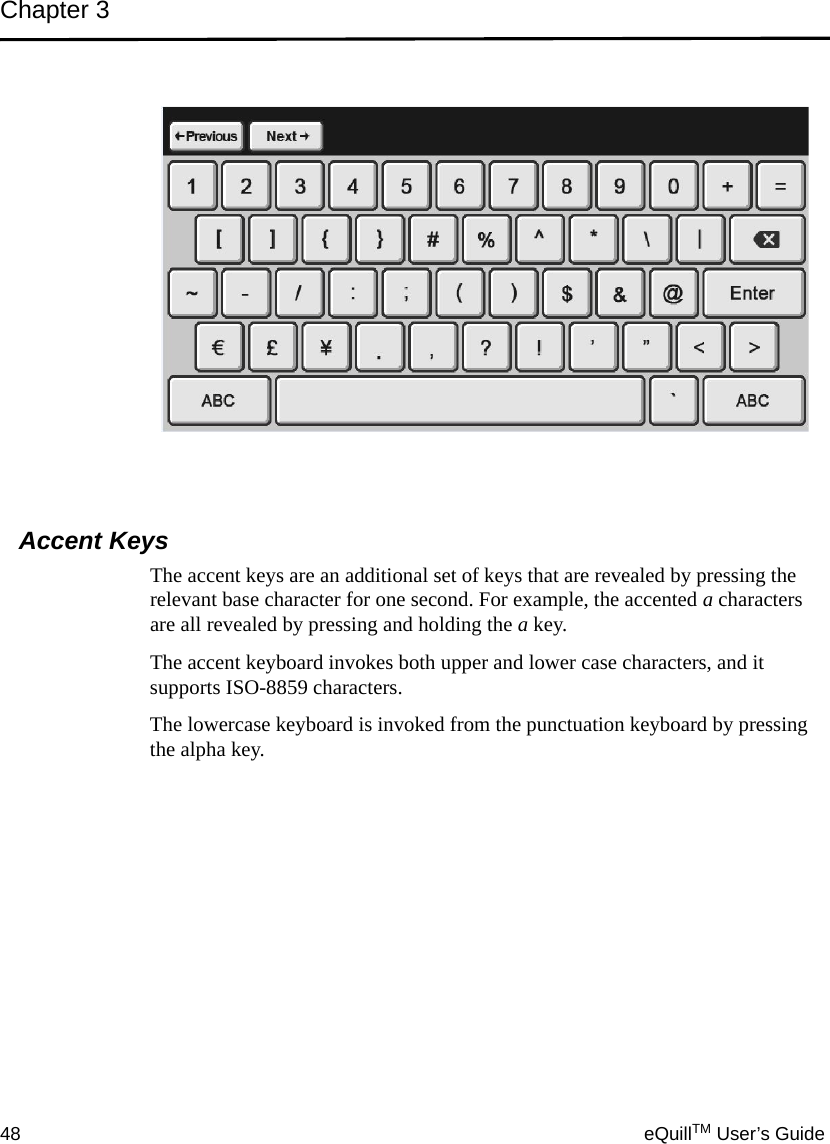 Chapter 348 eQuillTM User’s GuideAccent KeysThe accent keys are an additional set of keys that are revealed by pressing the relevant base character for one second. For example, the accented a characters are all revealed by pressing and holding the a key. The accent keyboard invokes both upper and lower case characters, and it supports ISO-8859 characters.The lowercase keyboard is invoked from the punctuation keyboard by pressing the alpha key.