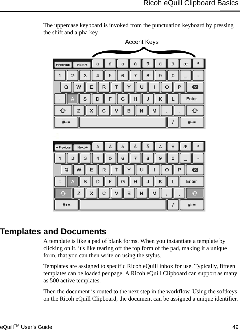 eQuillTM User’s Guide 49Ricoh eQuill Clipboard BasicsThe uppercase keyboard is invoked from the punctuation keyboard by pressing the shift and alpha key.Templates and DocumentsA template is like a pad of blank forms. When you instantiate a template by clicking on it, it&apos;s like tearing off the top form of the pad, making it a unique form, that you can then write on using the stylus.Templates are assigned to specific Ricoh eQuill inbox for use. Typically, fifteen templates can be loaded per page. A Ricoh eQuill Clipboard can support as many as 500 active templates.Then the document is routed to the next step in the workflow. Using the softkeys on the Ricoh eQuill Clipboard, the document can be assigned a unique identifier.Accent Keys