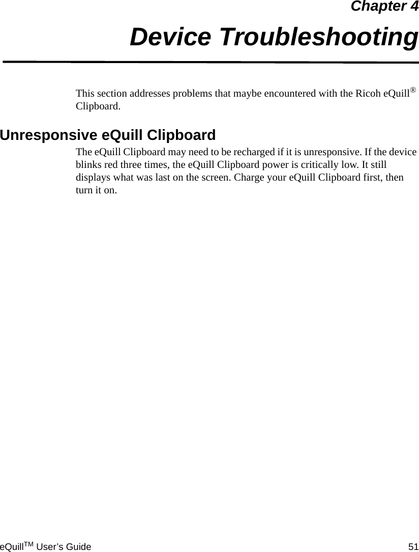 eQuillTM User’s Guide 51Chapter 4Device TroubleshootingThis section addresses problems that maybe encountered with the Ricoh eQuill® Clipboard.Unresponsive eQuill Clipboard The eQuill Clipboard may need to be recharged if it is unresponsive. If the device blinks red three times, the eQuill Clipboard power is critically low. It still displays what was last on the screen. Charge your eQuill Clipboard first, then turn it on.