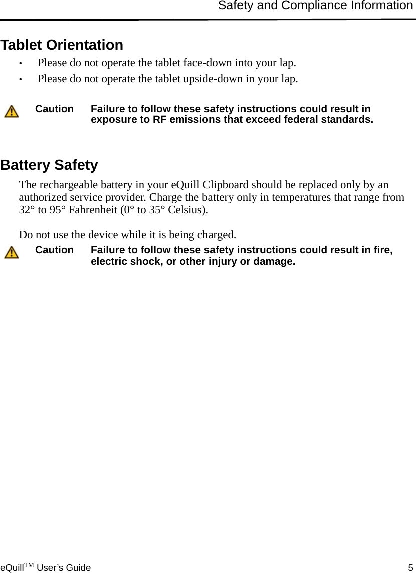 eQuillTM User’s Guide 5Safety and Compliance InformationTablet Orientation•Please do not operate the tablet face-down into your lap.•Please do not operate the tablet upside-down in your lap.Battery SafetyThe rechargeable battery in your eQuill Clipboard should be replaced only by an authorized service provider. Charge the battery only in temperatures that range from 32° to 95° Fahrenheit (0° to 35° Celsius).Do not use the device while it is being charged.Caution Failure to follow these safety instructions could result in exposure to RF emissions that exceed federal standards.Caution Failure to follow these safety instructions could result in fire, electric shock, or other injury or damage.