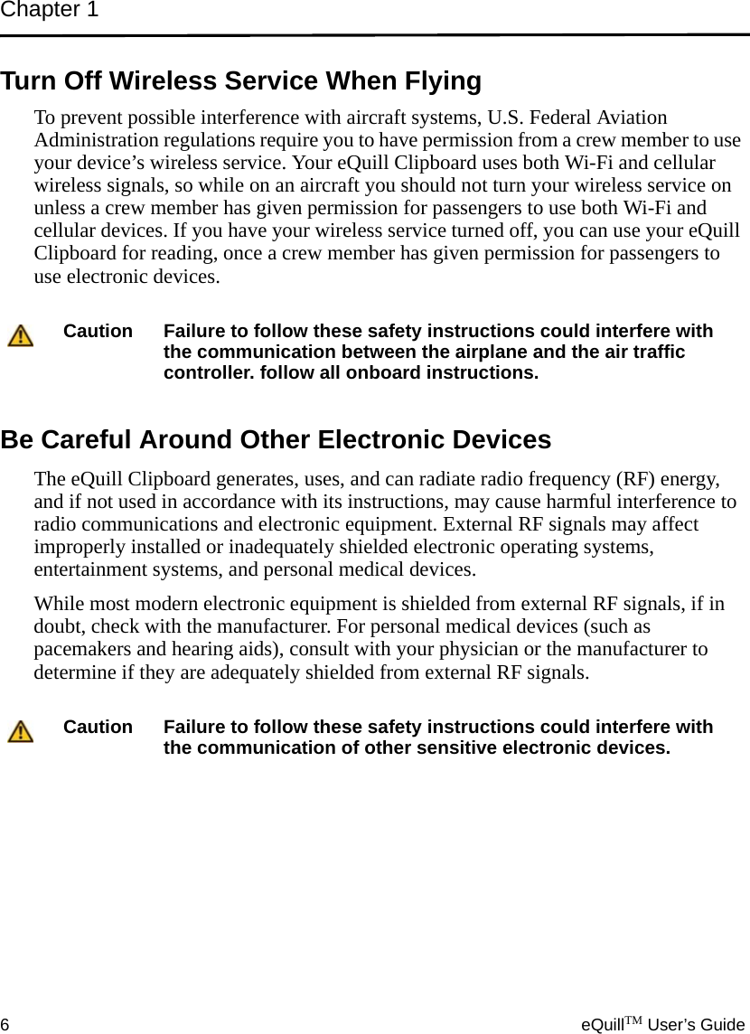 Chapter 16eQuillTM User’s GuideTurn Off Wireless Service When FlyingTo prevent possible interference with aircraft systems, U.S. Federal Aviation Administration regulations require you to have permission from a crew member to use your device’s wireless service. Your eQuill Clipboard uses both Wi-Fi and cellular wireless signals, so while on an aircraft you should not turn your wireless service on unless a crew member has given permission for passengers to use both Wi-Fi and cellular devices. If you have your wireless service turned off, you can use your eQuill Clipboard for reading, once a crew member has given permission for passengers to use electronic devices.Be Careful Around Other Electronic DevicesThe eQuill Clipboard generates, uses, and can radiate radio frequency (RF) energy, and if not used in accordance with its instructions, may cause harmful interference to radio communications and electronic equipment. External RF signals may affect improperly installed or inadequately shielded electronic operating systems, entertainment systems, and personal medical devices.While most modern electronic equipment is shielded from external RF signals, if in doubt, check with the manufacturer. For personal medical devices (such as pacemakers and hearing aids), consult with your physician or the manufacturer to determine if they are adequately shielded from external RF signals.Caution Failure to follow these safety instructions could interfere with the communication between the airplane and the air traffic controller. follow all onboard instructions.Caution Failure to follow these safety instructions could interfere with the communication of other sensitive electronic devices.