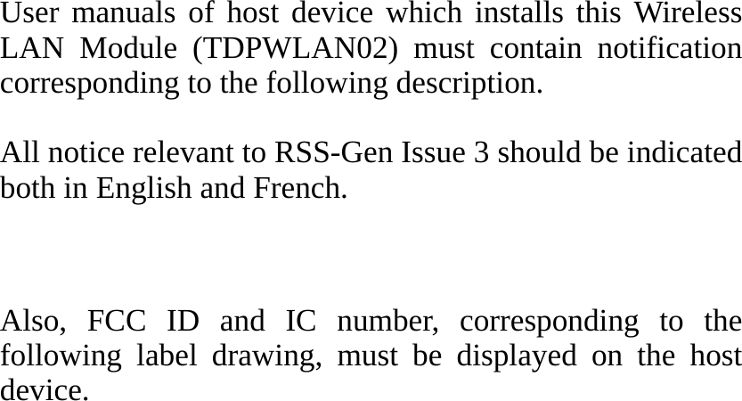      User manuals of host device which installs this Wireless LAN Module (TDPWLAN02) must contain notification corresponding to the following description.  All notice relevant to RSS-Gen Issue 3 should be indicated both in English and French.   Also, FCC ID and IC number, corresponding to the following label drawing, must be displayed on the host device.   