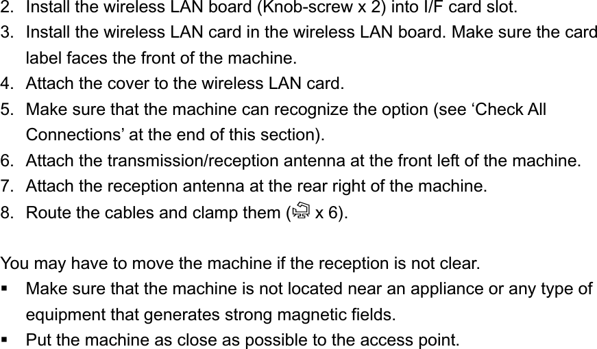 2.  Install the wireless LAN board (Knob-screw x 2) into I/F card slot. 3.  Install the wireless LAN card in the wireless LAN board. Make sure the card label faces the front of the machine. 4.  Attach the cover to the wireless LAN card. 5.  Make sure that the machine can recognize the option (see ‘Check All Connections’ at the end of this section). 6.  Attach the transmission/reception antenna at the front left of the machine. 7.  Attach the reception antenna at the rear right of the machine. 8.  Route the cables and clamp them (= x 6).   You may have to move the machine if the reception is not clear.   Make sure that the machine is not located near an appliance or any type of equipment that generates strong magnetic fields.   Put the machine as close as possible to the access point. UP Mode Settings for Wireless LAN Enter the UP mode. Then do the procedure below to perform the initial interface settings for IEEE 802.11a/g, g. These settings take effect every time the machine is powered on. You cannot use the wireless LAN if you use Ethernet. 1.  Press the “User Tools/Counter” key. 2.  On the touch panel, press “System Settings”. The Network I/F (default: Ethernet) must be set for either Ethernet or wireless LAN.3.  Select “Interface Settings”. 4.  Press “Wireless LAN”. Only the wireless LAN options show. 5.  Communication Mode. Select either “802.11 Ad hoc”, “Ad hoc” or “Infrastructure”. 6.  SSID Setting. Enter the SSID setting. (The setting is case sensitive.) 7.  Channel. You need this setting when Ad Hoc Mode is selected. Range: 1 to 14 (default: 11) The allowed range for the channel settings may vary for different countries. 1-18