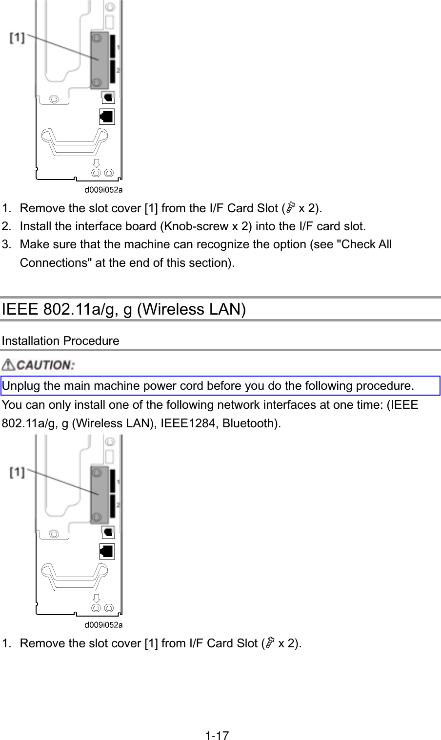 1.  Remove the slot cover [1] from the I/F Card Slot ( x 2). 2.  Install the interface board (Knob-screw x 2) into the I/F card slot. 3.  Make sure that the machine can recognize the option (see &quot;Check All Connections&quot; at the end of this section). IEEE 802.11a/g, g (Wireless LAN) Installation Procedure Unplug the main machine power cord before you do the following procedure. You can only install one of the following network interfaces at one time: (IEEE 802.11a/g, g (Wireless LAN), IEEE1284, Bluetooth). 1.  Remove the slot cover [1] from I/F Card Slot ( x 2). 1-17