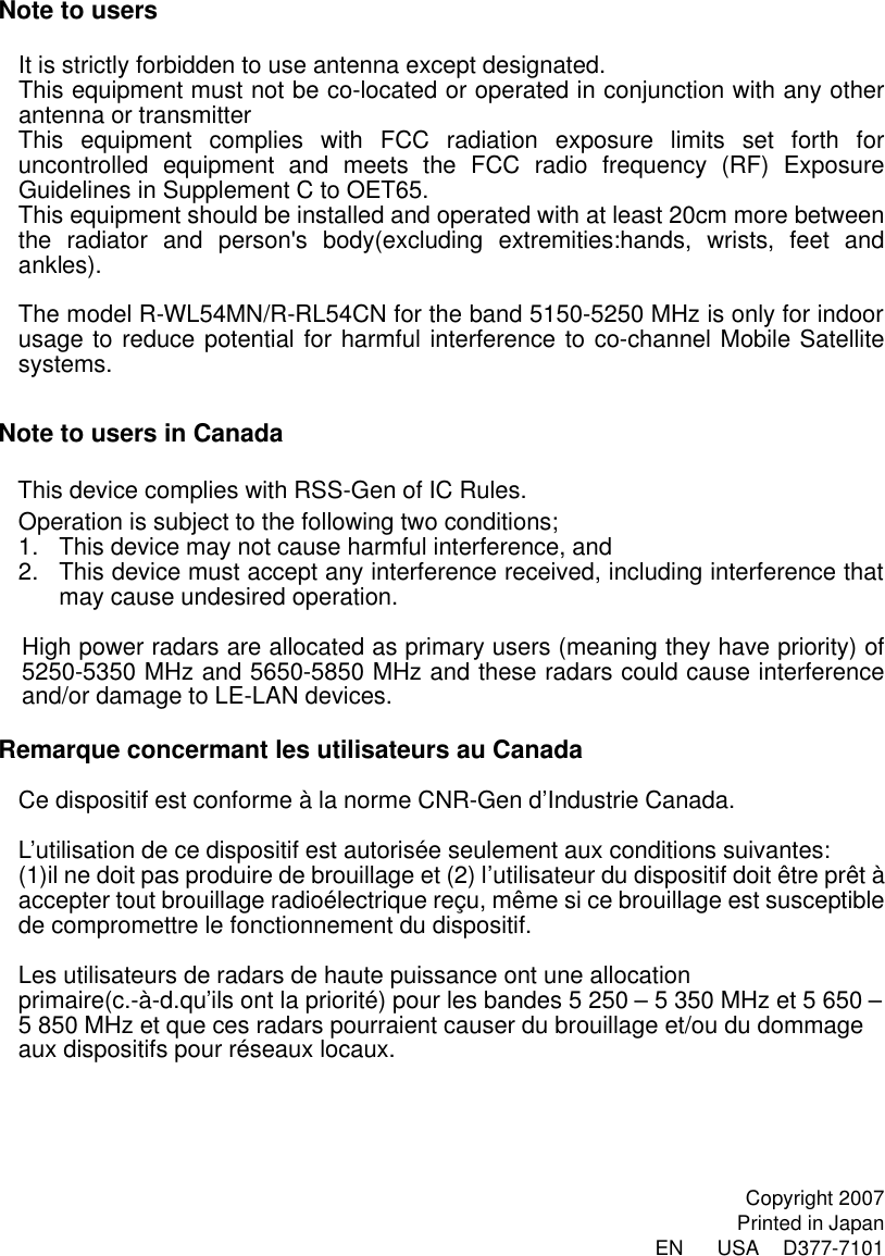 Note to users  It is strictly forbidden to use antenna except designated. This equipment must not be co-located or operated in conjunction with any other antenna or transmitter This equipment complies with FCC radiation exposure limits set forth for uncontrolled equipment and meets the FCC radio frequency (RF) Exposure Guidelines in Supplement C to OET65. This equipment should be installed and operated with at least 20cm more between the radiator and person&apos;s body(excluding extremities:hands, wrists, feet and ankles).  The model R-WL54MN/R-RL54CN for the band 5150-5250 MHz is only for indoor usage to reduce potential for harmful interference to co-channel Mobile Satellite systems.  Note to users in Canada  This device complies with RSS-Gen of IC Rules. Operation is subject to the following two conditions; 1. This device may not cause harmful interference, and   2. This device must accept any interference received, including interference that may cause undesired operation.  High power radars are allocated as primary users (meaning they have priority) of 5250-5350 MHz and 5650-5850 MHz and these radars could cause interference and/or damage to LE-LAN devices.  Remarque concermant les utilisateurs au Canada  Ce dispositif est conforme à la norme CNR-Gen d’Industrie Canada.  L’utilisation de ce dispositif est autorisée seulement aux conditions suivantes: (1)il ne doit pas produire de brouillage et (2) l’utilisateur du dispositif doit être prêt à accepter tout brouillage radioélectrique reçu, même si ce brouillage est susceptible de compromettre le fonctionnement du dispositif.  Les utilisateurs de radars de haute puissance ont une allocation primaire(c.-à-d.qu’ils ont la priorité) pour les bandes 5 250 – 5 350 MHz et 5 650 – 5 850 MHz et que ces radars pourraient causer du brouillage et/ou du dommage aux dispositifs pour réseaux locaux.      Copyright 2007 Printed in Japan EN    USA  D377-7101 
