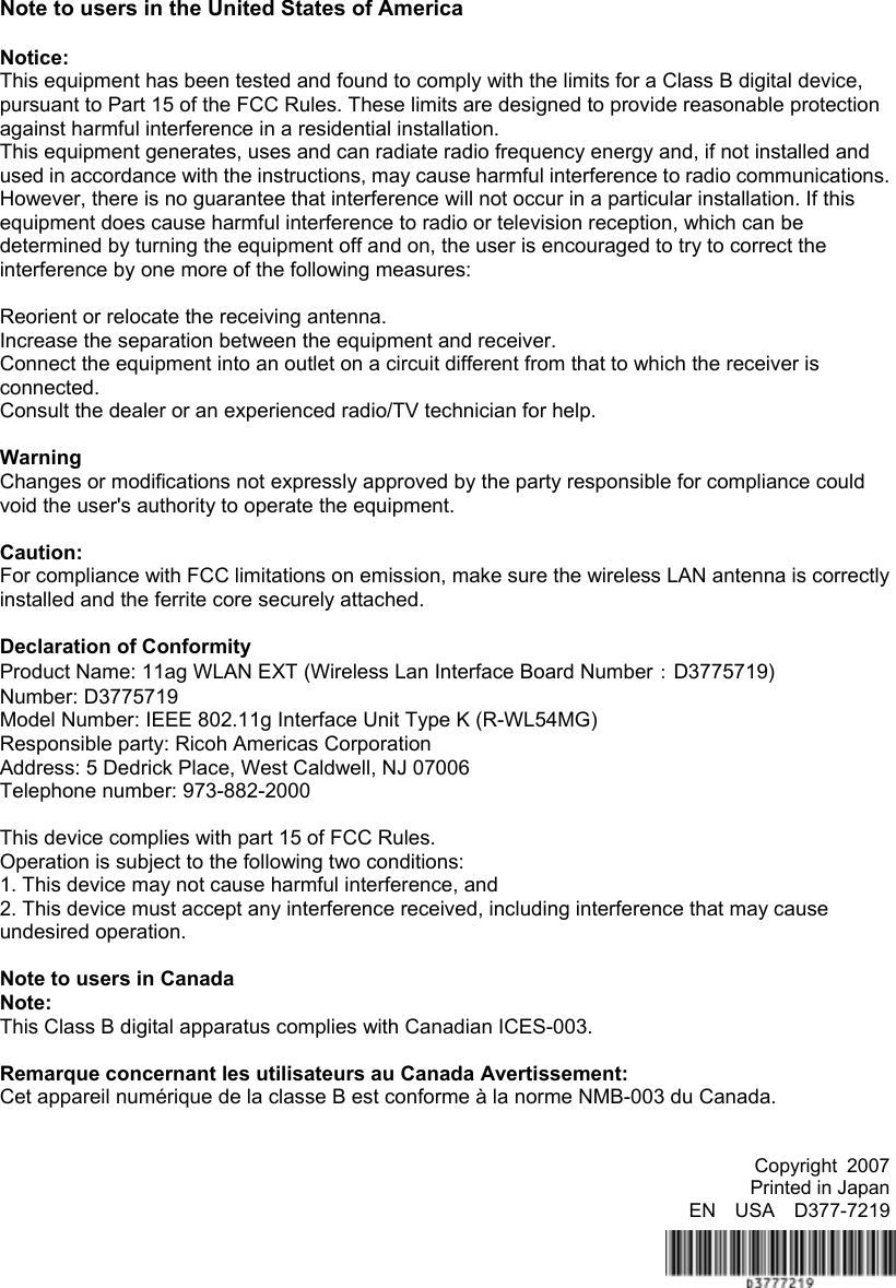 Note to users in the United States of America    Notice: This equipment has been tested and found to comply with the limits for a Class B digital device, pursuant to Part 15 of the FCC Rules. These limits are designed to provide reasonable protection against harmful interference in a residential installation.   This equipment generates, uses and can radiate radio frequency energy and, if not installed and used in accordance with the instructions, may cause harmful interference to radio communications. However, there is no guarantee that interference will not occur in a particular installation. If this equipment does cause harmful interference to radio or television reception, which can be determined by turning the equipment off and on, the user is encouraged to try to correct the interference by one more of the following measures:  Reorient or relocate the receiving antenna.     Increase the separation between the equipment and receiver. Connect the equipment into an outlet on a circuit different from that to which the receiver is connected. Consult the dealer or an experienced radio/TV technician for help.  Warning Changes or modifications not expressly approved by the party responsible for compliance could void the user&apos;s authority to operate the equipment.  Caution: For compliance with FCC limitations on emission, make sure the wireless LAN antenna is correctly installed and the ferrite core securely attached.  Declaration of Conformity Product Name: 11ag WLAN EXT (Wireless Lan Interface Board Number：D3775719) Number: D3775719 Model Number: IEEE 802.11g Interface Unit Type K (R-WL54MG) Responsible party: Ricoh Americas Corporation Address: 5 Dedrick Place, West Caldwell, NJ 07006 Telephone number: 973-882-2000  This device complies with part 15 of FCC Rules. Operation is subject to the following two conditions: 1. This device may not cause harmful interference, and 2. This device must accept any interference received, including interference that may cause undesired operation.  Note to users in Canada Note: This Class B digital apparatus complies with Canadian ICES-003.  Remarque concernant les utilisateurs au Canada Avertissement: Cet appareil numérique de la classe B est conforme à la norme NMB-003 du Canada.   Copyright 2007 Printed in Japan EN  USA  D377-7219 