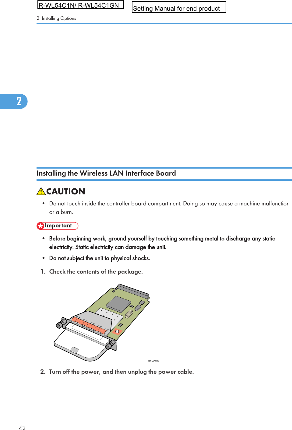 • Confirm that the Gigabit Ethernet board was correctly installed by printing the configuration page. Ifit is correctly installed, &quot;Gigabit Ethernet &amp; USB 2.0&quot; will appear for &quot;Device Connection&quot; on theconfiguration page.• If the board was not installed properly, repeat the procedure from step 2. If it cannot be installedcorrectly even after reattempting installation, contact your sales or service representative.• For details about printing the configuration page, see &quot;Test Printing&quot;, Quick Installation Guide.• Before using the Gigabit Ethernet board, you must configure settings from the printer control panel.For details, see &quot;Ethernet Configuration&quot;.• p.59 &quot;Ethernet Configuration&quot;Installing the Wireless LAN Interface Board• Do not touch inside the controller board compartment. Doing so may cause a machine malfunctionor a burn.• Before beginning work, ground yourself by touching something metal to discharge any staticelectricity. Static electricity can damage the unit.• Do not subject the unit to physical shocks.1. Check the contents of the package.BFL301S2. Turn off the power, and then unplug the power cable.2. Installing Options422R-WL54C1N/ R-WL54C1GNSetting Manual for end product