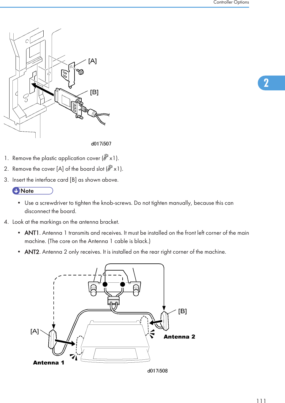1. Remove the plastic application cover (  x1).2. Remove the cover [A] of the board slot (  x1).3. Insert the interface card [B] as shown above.• Use a screwdriver to tighten the knob-screws. Do not tighten manually, because this candisconnect the board.4. Look at the markings on the antenna bracket.•ANT1. Antenna 1 transmits and receives. It must be installed on the front left corner of the mainmachine. (The core on the Antenna 1 cable is black.)•ANT2. Antenna 2 only receives. It is installed on the rear right corner of the machine.Controller Options1112
