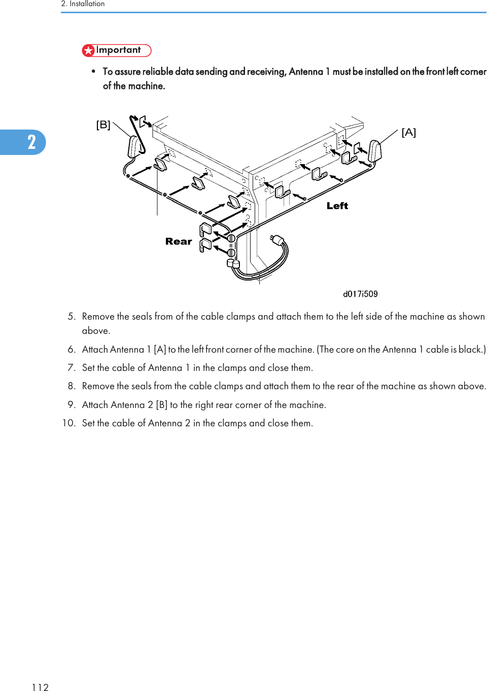 • To assure reliable data sending and receiving, Antenna 1 must be installed on the front left cornerof the machine.5. Remove the seals from of the cable clamps and attach them to the left side of the machine as shownabove.6. Attach Antenna 1 [A] to the left front corner of the machine. (The core on the Antenna 1 cable is black.)7. Set the cable of Antenna 1 in the clamps and close them.8. Remove the seals from the cable clamps and attach them to the rear of the machine as shown above.9. Attach Antenna 2 [B] to the right rear corner of the machine.10. Set the cable of Antenna 2 in the clamps and close them.User Tool Settings for IEEE 802.11a/gGo into the User Tools mode and do the procedure below. These settings take effect every time the machineis powered on.• You cannot use IEEE 802.11a/g if you use Ethernet.1. Press the &quot;User Tools&quot; key.2. On the touch panel, touch &quot;System Settings&quot;.• The Network I/F (default: Ethernet) must be set for either Ethernet or wireless LAN.3. Select &quot;Interface Settings&quot;&gt; &quot;Network&quot;&gt; &quot;Network I/F Setting&quot;4. Press &quot;IEEE 802.11&quot;. Only the wireless LAN options show.2. Installation1122