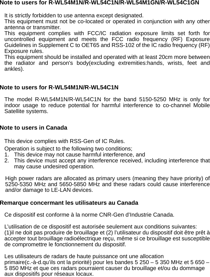 Note to users for R-WL54M1N/R-WL54C1N/R-WL54M1GN/R-WL54C1GN  It is strictly forbidden to use antenna except designated. This equipment must not be co-located or operated in conjunction with any other antenna or transmitter. This equipment complies with FCC/IC radiation exposure limits set forth for uncontrolled equipment and meets the FCC radio frequency (RF) Exposure Guidelines in Supplement C to OET65 and RSS-102 of the IC radio frequency (RF) Exposure rules. This equipment should be installed and operated with at least 20cm more between the radiator and person&apos;s body(excluding extremities:hands, wrists, feet and ankles).   Note to users for R-WL54M1N/R-WL54C1N  The model R-WL54M1N/R-WL54C1N for the band 5150-5250 MHz is only for indoor usage to reduce potential for harmful interference to co-channel Mobile Satellite systems.  Note to users in Canada  This device complies with RSS-Gen of IC Rules. Operation is subject to the following two conditions; 1.  This device may not cause harmful interference, and   2.  This device must accept any interference received, including interference that may cause undesired operation.  High power radars are allocated as primary users (meaning they have priority) of 5250-5350 MHz and 5650-5850 MHz and these radars could cause interference and/or damage to LE-LAN devices.  Remarque concermant les utilisateurs au Canada  Ce dispositif est conforme à la norme CNR-Gen d’Industrie Canada.  L’utilisation de ce dispositif est autorisée seulement aux conditions suivantes: (1)il ne doit pas produire de brouillage et (2) l’utilisateur du dispositif doit être prêt à accepter tout brouillage radioélectrique reçu, même si ce brouillage est susceptible de compromettre le fonctionnement du dispositif.  Les utilisateurs de radars de haute puissance ont une allocation primaire(c.-à-d.qu’ils ont la priorité) pour les bandes 5 250 – 5 350 MHz et 5 650 – 5 850 MHz et que ces radars pourraient causer du brouillage et/ou du dommage aux dispositifs pour réseaux locaux.      