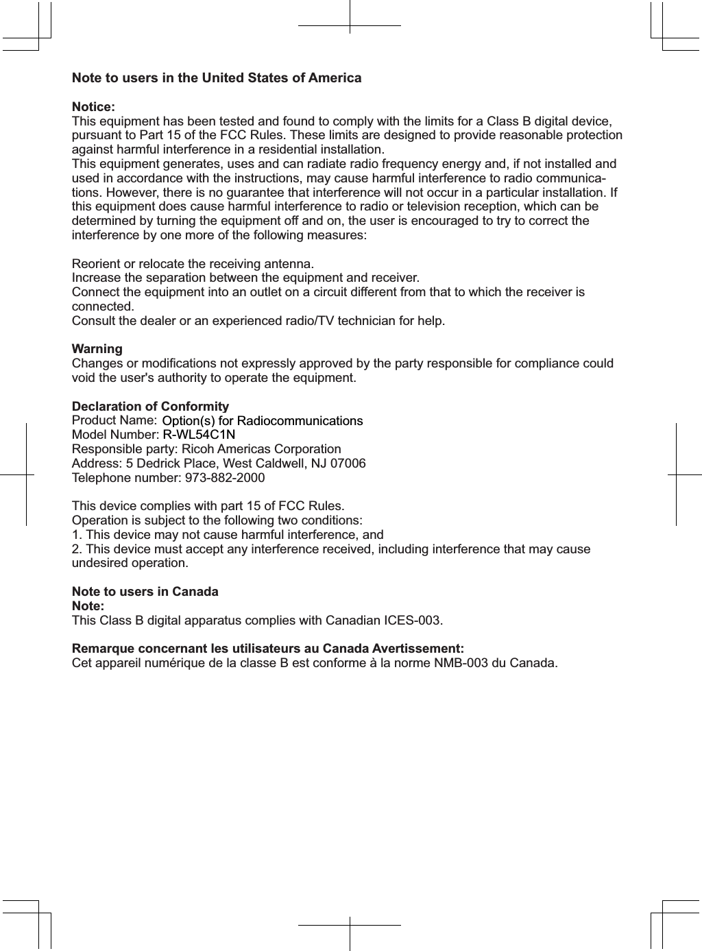 Note to users in the United States of America Notice:This equipment has been tested and found to comply with the limits for a Class B digital device, pursuant to Part 15 of the FCC Rules. These limits are designed to provide reasonable protection against harmful interference in a residential installation. This equipment generates, uses and can radiate radio frequency energy and, if not installed and used in accordance with the instructions, may cause harmful interference to radio communica-tions. However, there is no guarantee that interference will not occur in a particular installation. If this equipment does cause harmful interference to radio or television reception, which can be determined by turning the equipment off and on, the user is encouraged to try to correct the interference by one more of the following measures:Reorient or relocate the receiving antenna.Increase the separation between the equipment and receiver.Connect the equipment into an outlet on a circuit different from that to which the receiver is connected.Consult the dealer or an experienced radio/TV technician for help.WarningChanges or modifications not expressly approved by the party responsible for compliance could void the user&apos;s authority to operate the equipment.Declaration of ConformityProduct Name: Wireless LAN boardModel Number: R-WL54CNResponsible party: Ricoh Americas CorporationAddress: 5 Dedrick Place, West Caldwell, NJ 07006Telephone number: 973-882-2000This device complies with part 15 of FCC Rules.Operation is subject to the following two conditions:1. This device may not cause harmful interference, and2. This device must accept any interference received, including interference that may cause undesired operation.Note to users in CanadaNote:This Class B digital apparatus complies with Canadian ICES-003.Remarque concernant les utilisateurs au Canada Avertissement:Cet appareil numérique de la classe B est conforme à la norme NMB-003 du Canada.Copyright 2007, 2009Printed in Japan EN  US   D475-73015:/&amp;12SWLRQVIRU5DGLRFRPPXQLFDWLRQV