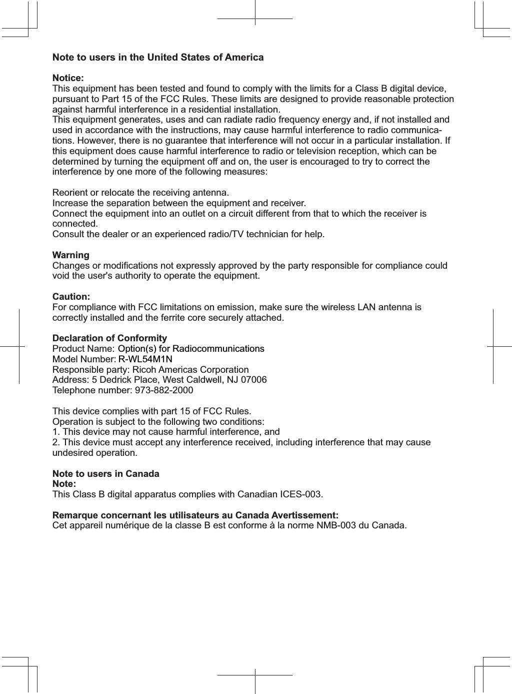 Note to users in the United States of America Notice:This equipment has been tested and found to comply with the limits for a Class B digital device, pursuant to Part 15 of the FCC Rules. These limits are designed to provide reasonable protection against harmful interference in a residential installation. This equipment generates, uses and can radiate radio frequency energy and, if not installed and used in accordance with the instructions, may cause harmful interference to radio communica-tions. However, there is no guarantee that interference will not occur in a particular installation. If this equipment does cause harmful interference to radio or television reception, which can be determined by turning the equipment off and on, the user is encouraged to try to correct the interference by one more of the following measures:Reorient or relocate the receiving antenna.Increase the separation between the equipment and receiver.Connect the equipment into an outlet on a circuit different from that to which the receiver is connected.Consult the dealer or an experienced radio/TV technician for help.WarningChanges or modifications not expressly approved by the party responsible for compliance could void the user&apos;s authority to operate the equipment.Caution:For compliance with FCC limitations on emission, make sure the wireless LAN antenna is correctly installed and the ferrite core securely attached.Declaration of ConformityProduct Name: Wireless LAN boardModel Number: R-WL54MNResponsible party: Ricoh Americas CorporationAddress: 5 Dedrick Place, West Caldwell, NJ 07006Telephone number: 973-882-2000This device complies with part 15 of FCC Rules.Operation is subject to the following two conditions:1. This device may not cause harmful interference, and2. This device must accept any interference received, including interference that may cause undesired operation.Note to users in CanadaNote:This Class B digital apparatus complies with Canadian ICES-003.Remarque concernant les utilisateurs au Canada Avertissement:Cet appareil numérique de la classe B est conforme à la norme NMB-003 du Canada.Copyright ©2009Printed in JapanEN  US   D475-72015:/012SWLRQVIRU5DGLRFRPPXQLFDWLRQV