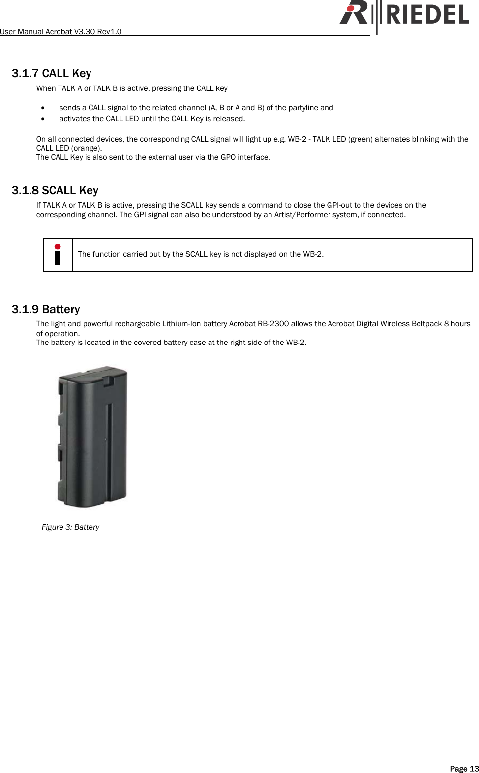 User Manual Acrobat V3.30 Rev1.0   3.1.7 CALL Key When TALK A or TALK B is active, pressing the CALL key   &bull; sends a CALL signal to the related channel (A, B or A and B) of the partyline and &bull; activates the CALL LED until the CALL Key is released.  On all connected devices, the corresponding CALL signal will light up e.g. WB-2 - TALK LED (green) alternates blinking with the CALL LED (orange).  The CALL Key is also sent to the external user via the GPO interface.  3.1.8 SCALL Key If TALK A or TALK B is active, pressing the SCALL key sends a command to close the GPI-out to the devices on the corresponding channel. The GPI signal can also be understood by an Artist/Performer system, if connected.    The function carried out by the SCALL key is not displayed on the WB-2.   3.1.9 Battery The light and powerful rechargeable Lithium-Ion battery Acrobat RB-2300 allows the Acrobat Digital Wireless Beltpack 8 hours of operation. The battery is located in the covered battery case at the right side of the WB-2.   Figure 3: Battery   Page 13 