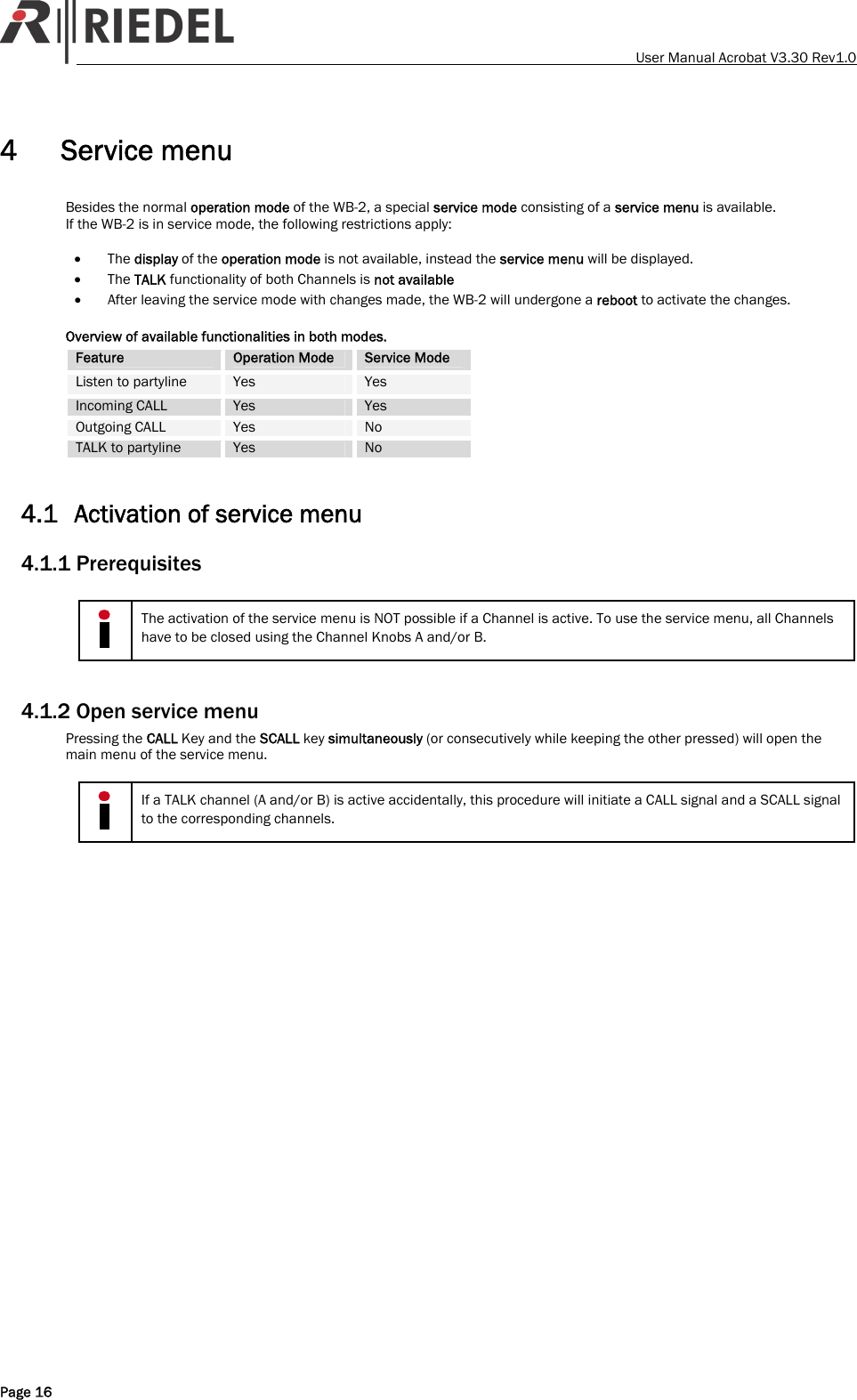    User Manual Acrobat V3.30 Rev1.0 4 Service menu Besides the normal operation mode of the WB-2, a special service mode consisting of a service menu is available. If the WB-2 is in service mode, the following restrictions apply:  &bull; The display of the operation mode is not available, instead the service menu will be displayed. &bull; The TALK functionality of both Channels is not available &bull; After leaving the service mode with changes made, the WB-2 will undergone a reboot to activate the changes.  Overview of available functionalities in both modes. Feature  Operation Mode  Service Mode Listen to partyline  Yes  Yes Incoming CALL  Yes  Yes Outgoing CALL  Yes  No TALK to partyline  Yes  No  4.1 Activation of service menu 4.1.1 Prerequisites   The activation of the service menu is NOT possible if a Channel is active. To use the service menu, all Channels have to be closed using the Channel Knobs A and/or B.  4.1.2 Open service menu Pressing the CALL Key and the SCALL key simultaneously (or consecutively while keeping the other pressed) will open the main menu of the service menu.   If a TALK channel (A and/or B) is active accidentally, this procedure will initiate a CALL signal and a SCALL signal to the corresponding channels.  Page 16 