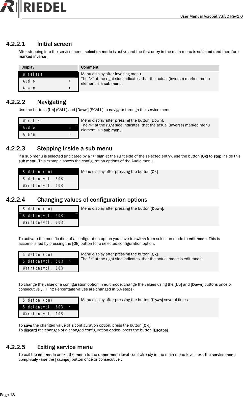   User Manual Acrobat V3.30 Rev1.0 4.2.2.1 Initial screen After stepping into the service menu, selection mode is active and the first entry in the main menu is selected (and therefore marked inverse).  Display  Comment Wireless            Audio             > Alarm             > Menu display after invoking menu. The ">" at the right side indicates, that the actual (inverse) marked menu element is a sub menu. 4.2.2.2 Navigating Use the buttons [Up] (CALL) and [Down] (SCALL) to navigate through the service menu.  Wireless            Audio             > Alarm             > Menu display after pressing the button [Down].  The ">" at the right side indicates, that the actual (inverse) marked menu element is a sub menu. 4.2.2.3 Stepping inside a sub menu If a sub menu is selected (indicated by a ">" sign at the right side of the selected entry), use the button [Ok] to step inside this sub menu. This example shows the configuration options of the Audio menu.  Sideton (on) Sidetonevol. 50% Warntonevol. 10% Menu display after pressing the button [Ok] 4.2.2.4 Changing values of configuration options Sideton (on) Sidetonevol. 50% Warntonevol. 10% Menu display after pressing the button [Down].   To activate the modification of a configuration option you have to switch from selection mode to edit mode. This is accomplished by pressing the [Ok] button for a selected configuration option.  Sideton (on) Sidetonevol. 50%  * Warntonevol. 10% Menu display after pressing the button [Ok]. The "*" at the right side indicates, that the actual mode is edit mode.   To change the value of a configuration option in edit mode, change the values using the [Up] and [Down] buttons once or consecutively. (Hint: Percentage values are changed in 5% steps)  Sideton (on) Sidetonevol. 60%  * Warntonevol. 10% Menu display after pressing the button [Down] several times.  To save the changed value of a configuration option, press the button [OK]. To discard the changes of a changed configuration option, press the button [Escape].  4.2.2.5 Exiting service menu To exit the edit mode or exit the menu to the upper menu level - or if already in the main menu level - exit the service menu completely - use the [Escape] button once or consecutively.  Page 18 