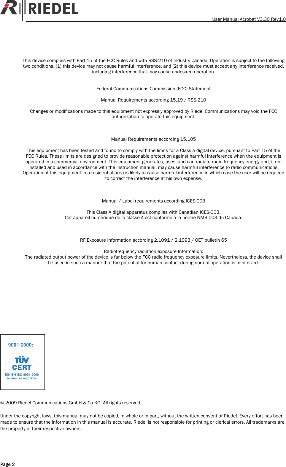    User Manual Acrobat V3.30 Rev1.0    This device complies with Part 15 of the FCC Rules and with RSS-210 of Industry Canada. Operation is subject to the following two conditions. (1) this device may not cause harmful interference, and (2) this device must accept any interference received, including interference that may cause undesired operation.   Federal Communications Commission (FCC) Statement  Manual Requirements according 15.19 / RSS-210  Changes or modifications made to this equipment not expressly approved by Riedel Communications may void the FCC authorization to operate this equipment.    Manual Requirements according 15.105  This equipment has been tested and found to comply with the limits for a Class A digital device, pursuant to Part 15 of the FCC Rules. These limits are designed to provide reasonable protection against harmful interference when the equipment is operated in a commercial environment. This equipment generates, uses, and can radiate radio frequency energy and, if not installed and used in accordance with the instruction manual, may cause harmful interference to radio communications. Operation of this equipment in a residential area is likely to cause harmful interference in which case the user will be required to correct the interference at his own expense.    Manual / Label requirements according ICES-003  This Class A digital apparatus complies with Canadian ICES-003. Cet appareil num&eacute;rique de la classe A est conforme &agrave; la norme NMB-003 du Canada.    RF Exposure Information according 2.1091 / 2.1093 / OET bulletin 65  Radiofrequency radiation exposure Information: The radiated output power of the device is far below the FCC radio frequency exposure limits. Nevertheless, the device shall be used in such a manner that the potential for human contact during normal operation is minimized.                        &copy; 2009 Riedel Communications GmbH &amp; Co KG. All rights reserved.  Under the copyright laws, this manual may not be copied, in whole or in part, without the written consent of Riedel. Every effort has been made to ensure that the information in this manual is accurate. Riedel is not responsible for printing or clerical errors. All trademarks are the property of their respective owners. Page 2 