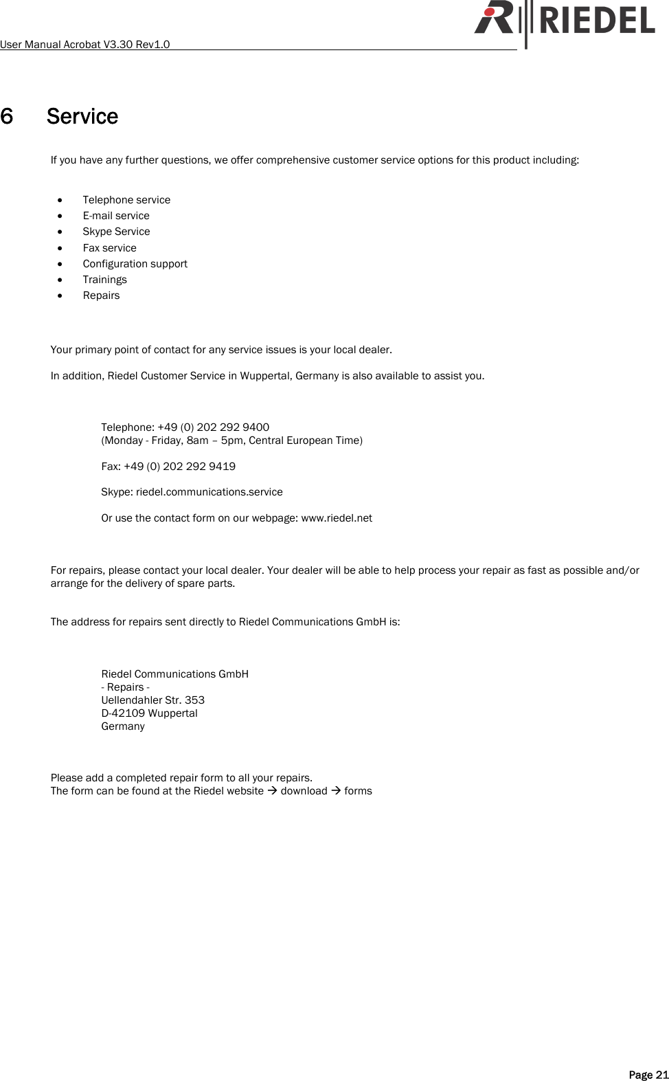 User Manual Acrobat V3.30 Rev1.0   6 Service If you have any further questions, we offer comprehensive customer service options for this product including:   &bull; Telephone service &bull; E-mail service &bull; Skype Service &bull; Fax service &bull; Configuration support &bull; Trainings &bull; Repairs    Your primary point of contact for any service issues is your local dealer.  In addition, Riedel Customer Service in Wuppertal, Germany is also available to assist you.    Telephone: +49 (0) 202 292 9400 (Monday - Friday, 8am &ndash; 5pm, Central European Time)  Fax: +49 (0) 202 292 9419  Skype: riedel.communications.service  Or use the contact form on our webpage: www.riedel.net    For repairs, please contact your local dealer. Your dealer will be able to help process your repair as fast as possible and/or arrange for the delivery of spare parts.   The address for repairs sent directly to Riedel Communications GmbH is:    Riedel Communications GmbH - Repairs - Uellendahler Str. 353 D-42109 Wuppertal Germany    Please add a completed repair form to all your repairs. The form can be found at the Riedel website &AElig; download &AElig; forms   Page 21 