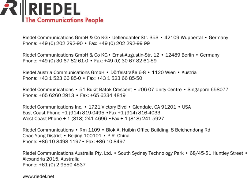                                             Riedel Communications GmbH &amp; Co KG&bull; Uellendahler Str. 353 &bull; 42109 Wuppertal &bull; Germany Phone: +49 (0) 202 292-90 &bull; Fax: +49 (0) 202 292-99 99  Riedel Communications GmbH &amp; Co KG&bull; Ernst-Augustin-Str. 12 &bull; 12489 Berlin &bull; Germany Phone: +49 (0) 30 67 82 61-0 &bull; Fax: +49 (0) 30 67 82 61-59  Riedel Austria Communications GmbH &bull; D&ouml;rfelstra&szlig;e 6-8 &bull; 1120 Wien &bull; Austria Phone: +43 1 523 66 85-0 &bull; Fax: +43 1 523 66 85-50  Riedel Communications &bull; 51 Bukit Batok Crescent &bull; #06-07 Unity Centre &bull; Singapore 658077 Phone: +65 6260 2913 &bull; Fax: +65 6234 4819  Riedel Communications Inc. &bull; 1721 Victory Blvd &bull; Glendale, CA 91201 &bull; USA East Coast Phone +1 (914) 819-0495 &bull;Fax +1 (914) 816-4033 West Coast Phone + 1 (818) 241 4696 &bull;Fax + 1 (818) 241 5927  Riedel Communications &bull; Rm 1109 &bull; Blok A, Huibin Office Building, 8 Beichendong Rd Chao Yang District &bull; Beijing 100101 &bull; P.R. China Phone: +86 10 8498 1197&bull; Fax: +86 10 8497  Riedel Communications Australia Pty. Ltd. &bull; South Sydney Technology Park &bull; 68/45-51 Huntley Street &bull; Alexandria 2015, Australia Phone: +61 (0) 2 9550 4537  www.riedel.net  