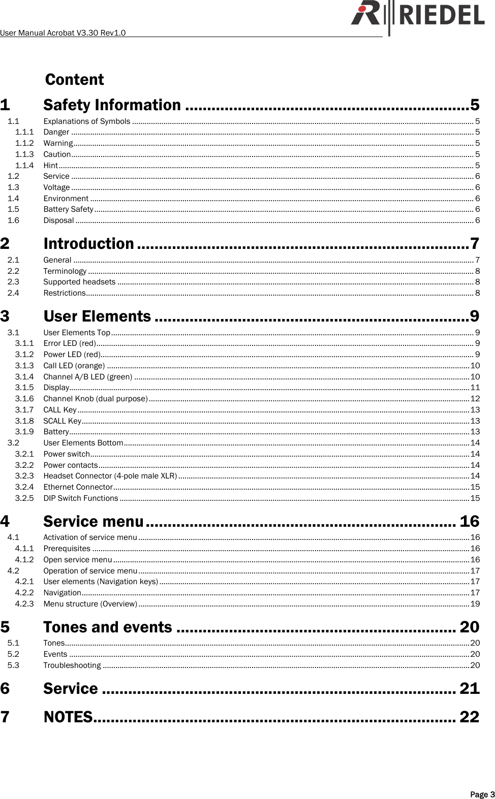 User Manual Acrobat V3.30 Rev1.0   Content 1 Safety Information .................................................................5 1.1 Explanations of Symbols ................................................................................................................................................................... 5 1.1.1 Danger ................................................................................................................................................................................................ 5 1.1.2 Warning............................................................................................................................................................................................... 5 1.1.3 Caution................................................................................................................................................................................................ 5 1.1.4 Hint...................................................................................................................................................................................................... 5 1.2 Service ................................................................................................................................................................................................ 6 1.3 Voltage ................................................................................................................................................................................................ 6 1.4 Environment ....................................................................................................................................................................................... 6 1.5 Battery Safety ..................................................................................................................................................................................... 6 1.6 Disposal .............................................................................................................................................................................................. 6 2 Introduction ............................................................................7 2.1 General ............................................................................................................................................................................................... 7 2.2 Terminology ........................................................................................................................................................................................ 8 2.3 Supported headsets .......................................................................................................................................................................... 8 2.4 Restrictions......................................................................................................................................................................................... 8 3 User Elements ........................................................................9 3.1 User Elements Top............................................................................................................................................................................. 9 3.1.1 Error LED (red).................................................................................................................................................................................... 9 3.1.2 Power LED (red).................................................................................................................................................................................. 9 3.1.3 Call LED (orange) .............................................................................................................................................................................10 3.1.4 Channel A/B LED (green) ................................................................................................................................................................10 3.1.5 Display...............................................................................................................................................................................................11 3.1.6 Channel Knob (dual purpose) .........................................................................................................................................................12 3.1.7 CALL Key ...........................................................................................................................................................................................13 3.1.8 SCALL Key.........................................................................................................................................................................................13 3.1.9 Battery...............................................................................................................................................................................................13 3.2 User Elements Bottom.....................................................................................................................................................................14 3.2.1 Power switch.....................................................................................................................................................................................14 3.2.2 Power contacts.................................................................................................................................................................................14 3.2.3 Headset Connector (4-pole male XLR) ...........................................................................................................................................14 3.2.4 Ethernet Connector..........................................................................................................................................................................15 3.2.5 DIP Switch Functions .......................................................................................................................................................................15 4 Service menu....................................................................... 16 4.1 Activation of service menu ..............................................................................................................................................................16 4.1.1 Prerequisites ....................................................................................................................................................................................16 4.1.2 Open service menu ..........................................................................................................................................................................16 4.2 Operation of service menu..............................................................................................................................................................17 4.2.1 User elements (Navigation keys) ....................................................................................................................................................17 4.2.2 Navigation.........................................................................................................................................................................................17 4.2.3 Menu structure (Overview) ..............................................................................................................................................................19 5 Tones and events ................................................................ 20 5.1 Tones.................................................................................................................................................................................................20 5.2 Events ...............................................................................................................................................................................................20 5.3 Troubleshooting ...............................................................................................................................................................................20 6 Service ................................................................................. 21 7 NOTES................................................................................... 22    Page 3 