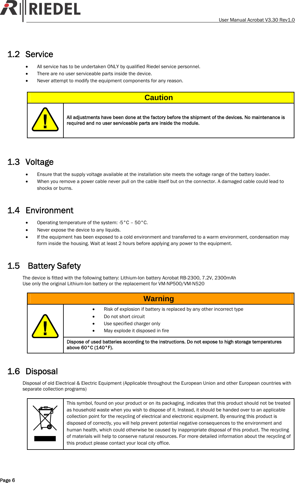    User Manual Acrobat V3.30 Rev1.0 1.2 Service &bull; All service has to be undertaken ONLY by qualified Riedel service personnel. &bull; There are no user serviceable parts inside the device. &bull; Never attempt to modify the equipment components for any reason.  Caution  All adjustments have been done at the factory before the shipment of the devices. No maintenance is required and no user serviceable parts are inside the module.   1.3 Voltage &bull; Ensure that the supply voltage available at the installation site meets the voltage range of the battery loader. &bull; When you remove a power cable never pull on the cable itself but on the connector. A damaged cable could lead to shocks or burns.  1.4 Environment &bull; Operating temperature of the system: -5&deg;C &ndash; 50&deg;C. &bull; Never expose the device to any liquids. &bull; If the equipment has been exposed to a cold environment and transferred to a warm environment, condensation may form inside the housing. Wait at least 2 hours before applying any power to the equipment.  1.5  Battery Safety The device is fitted with the following battery: Lithium-Ion battery Acrobat RB-2300, 7.2V, 2300mAh Use only the original Lithium-Ion battery or the replacement for VM-NP500/VM-N520  Warning &bull; Risk of explosion if battery is replaced by any other incorrect type &bull; Do not short circuit &bull; Use specified charger only &bull; May explode it disposed in fire  Dispose of used batteries according to the instructions. Do not expose to high storage temperatures above 60&deg;C (140&deg;F).  1.6 Disposal Disposal of old Electrical &amp; Electric Equipment (Applicable throughout the European Union and other European countries with separate collection programs)   This symbol, found on your product or on its packaging, indicates that this product should not be treated as household waste when you wish to dispose of it. Instead, it should be handed over to an applicable collection point for the recycling of electrical and electronic equipment. By ensuring this product is disposed of correctly, you will help prevent potential negative consequences to the environment and human health, which could otherwise be caused by inappropriate disposal of this product. The recycling of materials will help to conserve natural resources. For more detailed information about the recycling of this product please contact your local city office. Page 6 