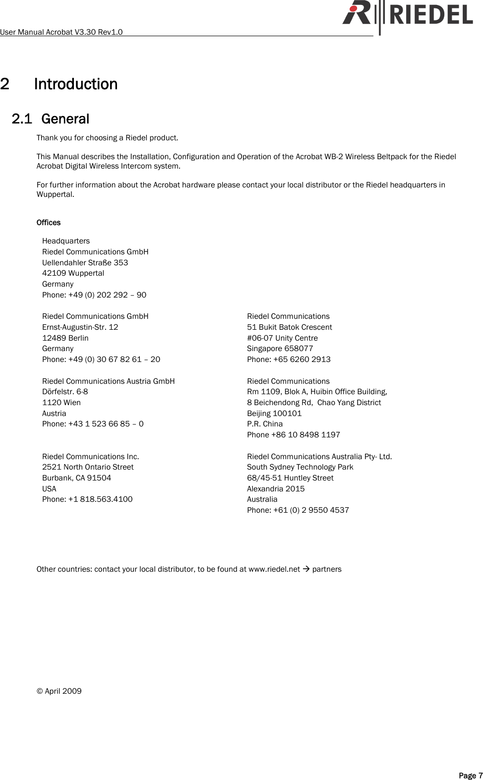User Manual Acrobat V3.30 Rev1.0   2 Introduction 2.1 General Thank you for choosing a Riedel product.  This Manual describes the Installation, Configuration and Operation of the Acrobat WB-2 Wireless Beltpack for the Riedel Acrobat Digital Wireless Intercom system.  For further information about the Acrobat hardware please contact your local distributor or the Riedel headquarters in Wuppertal.   Offices  Headquarters Riedel Communications GmbH Uellendahler Stra&szlig;e 353 42109 Wuppertal Germany Phone: +49 (0) 202 292 &ndash; 90   Riedel Communications GmbH Ernst-Augustin-Str. 12 12489 Berlin Germany Phone: +49 (0) 30 67 82 61 &ndash; 20  Riedel Communications  51 Bukit Batok Crescent #06-07 Unity Centre  Singapore 658077 Phone: +65 6260 2913   Riedel Communications Austria GmbH D&ouml;rfelstr. 6-8 1120 Wien Austria Phone: +43 1 523 66 85 &ndash; 0  Riedel Communications Rm 1109, Blok A, Huibin Office Building, 8 Beichendong Rd,  Chao Yang District Beijing 100101 P.R. China Phone +86 10 8498 1197  Riedel Communications Inc. 2521 North Ontario Street Burbank, CA 91504 USA Phone: +1 818.563.4100  Riedel Communications Australia Pty- Ltd. South Sydney Technology Park 68/45-51 Huntley Street Alexandria 2015  Australia Phone: +61 (0) 2 9550 4537      Other countries: contact your local distributor, to be found at www.riedel.net &AElig; partners             &copy; April 2009  Page 7 
